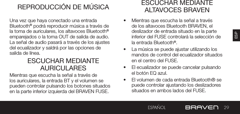 29ESPREPRODUCCIÓN DE MÚSICA ESCUCHAR MEDIANTE ALTAVOCES BRAVENESCUCHAR MEDIANTE AURICULARESUna vez que haya conectado una entrada Bluetooth® podrá reproducir música a través de la toma de auriculares, los altavoces Bluetooth® emparejados o la toma OUT de salida de audio. La señal de audio pasará a través de los ajustes del ecualizador y saldrá por las opciones de salida de línea.•  Mientras que escucha la señal a través de los altavoces Bluetooth BRAVEN, el deslizador de entrada situado en la parte inferior del FUSE controlará la selección de la entrada Bluetooth®.  •  La música se puede ajustar utilizando los mandos de control del ecualizador situados en el centro del FUSE.•  El ecualizador se puede cancelar pulsando el botón EQ azul.•  El volumen de cada entrada Bluetooth® se puede controlar ajustando los deslizadores situados en ambos lados del FUSE.Mientras que escucha la señal a través de los auriculares, la entrada BT y el volumen se pueden controlar pulsando los botones situados en la parte inferior izquierda del BRAVEN FUSE.