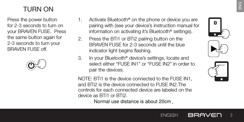 device as BTi1 or BTi2. 3ENGTURN ONPress the power button for 2-3 seconds to turn on your BRAVEN FUSE.  Press the same button again for 2-3 seconds to turn your BRAVEN FUSE off.1.  Activate Bluetooth® on the phone or device you are pairing with (see your device’s instruction manual for information on activating it’s Bluetooth® settings).2.  Press the BTi1 or BTi2 pairing button on the BRAVEN FUSE for 2-3 seconds until the blue indicator light begins ashing.3.  In your Bluetooth® device’s settings, locate and select either “FUSE IN1” or “FUSE IN2” in order to pair the devices.NOTE: BTi1 is the device connected to the FUSE IN1, and BTi2 is the device connected to FUSE IN2.The controls for each connected device are labeled on the Normal use distance is about 20cm.