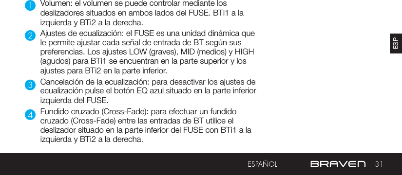 31ESPVolumen: el volumen se puede controlar mediante los deslizadores situados en ambos lados del FUSE. BTi1 a la izquierda y BTi2 a la derecha.Ajustes de ecualización: el FUSE es una unidad dinámica que le permite ajustar cada señal de entrada de BT según sus preferencias. Los ajustes LOW (graves), MID (medios) y HIGH (agudos) para BTi1 se encuentran en la parte superior y los ajustes para BTi2 en la parte inferior.Cancelación de la ecualización: para desactivar los ajustes de ecualización pulse el botón EQ azul situado en la parte inferior izquierda del FUSE.Fundido cruzado (Cross-Fade): para efectuar un fundido cruzado (Cross-Fade) entre las entradas de BT utilice el deslizador situado en la parte inferior del FUSE con BTi1 a la izquierda y BTi2 a la derecha.