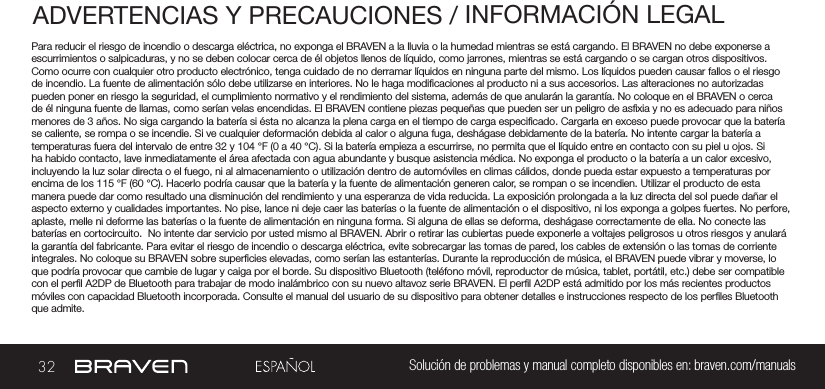 32 Solución de problemas y manual completo disponibles en: braven.com/manualsADVERTENCIAS Y PRECAUCIONES / INFORMACIÓN LEGALPara reducir el riesgo de incendio o descarga eléctrica, no exponga el BRAVEN a la lluvia o la humedad mientras se está cargando. El BRAVEN no debe exponerse a escurrimientos o salpicaduras, y no se deben colocar cerca de él objetos llenos de líquido, como jarrones, mientras se está cargando o se cargan otros dispositivos. Como ocurre con cualquier otro producto electrónico, tenga cuidado de no derramar líquidos en ninguna parte del mismo. Los líquidos pueden causar fallos o el riesgo de incendio. La fuente de alimentación sólo debe utilizarse en interiores. No le haga modicaciones al producto ni a sus accesorios. Las alteraciones no autorizadas pueden poner en riesgo la seguridad, el cumplimiento normativo y el rendimiento del sistema, además de que anularán la garantía. No coloque en el BRAVEN o cerca de él ninguna fuente de llamas, como serían velas encendidas. El BRAVEN contiene piezas pequeñas que pueden ser un peligro de asxia y no es adecuado para niños menores de 3 años. No siga cargando la batería si ésta no alcanza la plena carga en el tiempo de carga especicado. Cargarla en exceso puede provocar que la batería se caliente, se rompa o se incendie. Si ve cualquier deformación debida al calor o alguna fuga, deshágase debidamente de la batería. No intente cargar la batería a temperaturas fuera del intervalo de entre 32 y 104 °F (0 a 40 °C). Si la batería empieza a escurrirse, no permita que el líquido entre en contacto con su piel u ojos. Si ha habido contacto, lave inmediatamente el área afectada con agua abundante y busque asistencia médica. No exponga el producto o la batería a un calor excesivo, incluyendo la luz solar directa o el fuego, ni al almacenamiento o utilización dentro de automóviles en climas cálidos, donde pueda estar expuesto a temperaturas por encima de los 115 °F (60 °C). Hacerlo podría causar que la batería y la fuente de alimentación generen calor, se rompan o se incendien. Utilizar el producto de esta manera puede dar como resultado una disminución del rendimiento y una esperanza de vida reducida. La exposición prolongada a la luz directa del sol puede dañar el aspecto externo y cualidades importantes. No pise, lance ni deje caer las baterías o la fuente de alimentación o el dispositivo, ni los exponga a golpes fuertes. No perfore, aplaste, melle ni deforme las baterías o la fuente de alimentación en ninguna forma. Si alguna de ellas se deforma, deshágase correctamente de ella. No conecte las baterías en cortocircuito.  No intente dar servicio por usted mismo al BRAVEN. Abrir o retirar las cubiertas puede exponerle a voltajes peligrosos u otros riesgos y anulará la garantía del fabricante. Para evitar el riesgo de incendio o descarga eléctrica, evite sobrecargar las tomas de pared, los cables de extensión o las tomas de corriente integrales. No coloque su BRAVEN sobre supercies elevadas, como serían las estanterías. Durante la reproducción de música, el BRAVEN puede vibrar y moverse, lo que podría provocar que cambie de lugar y caiga por el borde. Su dispositivo Bluetooth (teléfono móvil, reproductor de música, tablet, portátil, etc.) debe ser compatible con el perl A2DP de Bluetooth para trabajar de modo inalámbrico con su nuevo altavoz serie BRAVEN. El perl A2DP está admitido por los más recientes productos móviles con capacidad Bluetooth incorporada. Consulte el manual del usuario de su dispositivo para obtener detalles e instrucciones respecto de los perles Bluetooth que admite. 