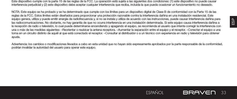 33ESPADVERTENCIAS Y PRECAUCIONES / INFORMACIÓN LEGALEste dispositivo cumple con la parte 15 de las reglas de la FCC. La operación está sujeta a las siguientes dos condiciones: (1) este dispositivo no puede causar interferencia perjudicial y (2) este dispositivo debe aceptar cualquier interferencia que reciba, incluida la que pueda ocasionar un funcionamiento no deseado.NOTA: Este equipo se ha probado y se ha determinado que cumple con los límites para un dispositivo digital de Clase B de conformidad con la Parte 15 de las reglas de la FCC. Estos límites están diseñados para proporcionar una protección razonable contra la interferencia dañina en una instalación residencial. Este equipo genera, utiliza y puede emitir energía de radiofrecuencia y, si no se instala y utiliza de acuerdo con las instrucciones, puede causar interferencia dañina para las radiocomunicaciones. No obstante, no hay garantía de que no ocurra interferencia en una instalación determinada. Si este equipo causa interferencia dañina a la recepción de radio o televisión, lo cual puede determinarse encendiendo y apagando el equipo, se recomienda al usuario que intente corregir la interferencia con una o más de las medidas siguientes: –Reorientar o reubicar la antena receptora. –Aumentar la separación entre el equipo y el receptor. –Conectar el equipo a una toma en un circuito distinto de aquél al que está conectado el receptor. –Consultar al distribuidor o a un técnico con experiencia en radio y televisión para obtener ayuda.Advertencia: los cambios o modicaciones llevados a cabo en esta unidad que no hayan sido expresamente aprobados por la parte responsable de la conformidad, podrían invalidar la autoridad del usuario para operar este equipo.