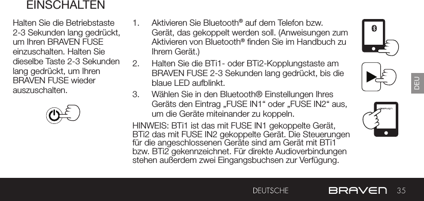 35DEUEINSCHALTENHalten Sie die Betriebstaste 2-3 Sekunden lang gedrückt, um Ihren BRAVEN FUSE einzuschalten. Halten Sie dieselbe Taste 2-3 Sekunden lang gedrückt, um Ihren BRAVEN FUSE wieder auszuschalten.1.  Aktivieren Sie Bluetooth® auf dem Telefon bzw. Gerät, das gekoppelt werden soll. (Anweisungen zum Aktivieren von Bluetooth® nden Sie im Handbuch zu Ihrem Gerät.)2.  Halten Sie die BTi1- oder BTi2-Kopplungstaste am BRAVEN FUSE 2-3 Sekunden lang gedrückt, bis die blaue LED aufblinkt.3.  Wählen Sie in den Bluetooth® Einstellungen Ihres Geräts den Eintrag „FUSE IN1“ oder „FUSE IN2“ aus, um die Geräte miteinander zu koppeln.HINWEIS: BTi1 ist das mit FUSE IN1 gekoppelte Gerät, BTi2 das mit FUSE IN2 gekoppelte Gerät. Die Steuerungen für die angeschlossenen Geräte sind am Gerät mit BTi1 bzw. BTi2 gekennzeichnet. Für direkte Audioverbindungen stehen außerdem zwei Eingangsbuchsen zur Verfügung.