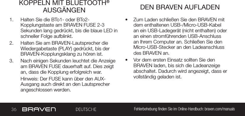 36 Fehlerbehebung nden Sie im Online-Handbuch: braven.com/manualsKOPPELN MIT BLUETOOTH® AUSGÄNGEN  DEN BRAVEN AUFLADEN1.  Halten Sie die BTo1- oder BTo2-Kopplungstaste am BRAVEN FUSE 2-3 Sekunden lang gedrückt, bis die blaue LED in schneller Folge aufblinkt. 2.  Halten Sie am BRAVEN-Lautsprecher die Wiedergabetaste (PLAY) gedrückt, bis der BRAVEN-Kopplungsklang zu hören ist. 3.  Nach einigen Sekunden leuchtet die Anzeige am BRAVEN FUSE dauerhaft auf. Dies zeigt an, dass die Kopplung erfolgreich war.Hinweis: Der FUSE kann über den AUX- Ausgang auch direkt an den Lautsprecher angeschlossen werden.•  Zum Laden schließen Sie den BRAVEN mit dem enthaltenen USB-/Micro-USB-Kabel an ein USB-Ladegerät (nicht enthalten) oder an einen stromführenden USB-Anschluss an Ihrem Computer an. Schließen Sie den Micro-USB-Stecker an den Ladeanschluss des BRAVEN an.•  Vor dem ersten Einsatz sollten Sie den BRAVEN laden, bis sich die Ladeanzeige abschaltet. Dadurch wird angezeigt, dass er vollständig geladen ist.