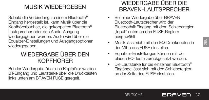 37DEUMUSIK WIEDERGEBEN WIEDERGABE ÜBER DIE BRAVEN-LAUTSPRECHERWIEDERGABE ÜBER DEN KOPFHÖRERSobald die Verbindung zu einem Bluetooth® Eingang hergestellt ist, kann Musik über die Kopfhörerbuchse, die gekoppelten Bluetooth® Lautsprecher oder den Audio-Ausgang wiedergegeben werden. Audio wird über die Equalizer-Einstellungen und Ausgangsoptionen wiedergegeben.•  Bei einer Wiedergabe über BRAVEN Bluetooth-Lautsprecher wird der Bluetooth® Eingang mit dem Schieberegler „Input“ unten an den FUSE-Reglern ausgewählt. •  Musik lässt sich mit den EQ-Drehknöpfen in der Mitte des FUSE einstellen.•  Equalizer-Einstellungen können mit der blauen EQ-Taste zurückgesetzt werden.•  Die Lautstärke für die einzelnen Bluetooth® Eingänge lässt sich mit den Schiebereglern an der Seite des FUSE einstellen.Bei der Wiedergabe über den Kopfhörer werden BT-Eingang und Lautstärke über die Drucktasten links unten am BRAVEN FUSE geregelt.