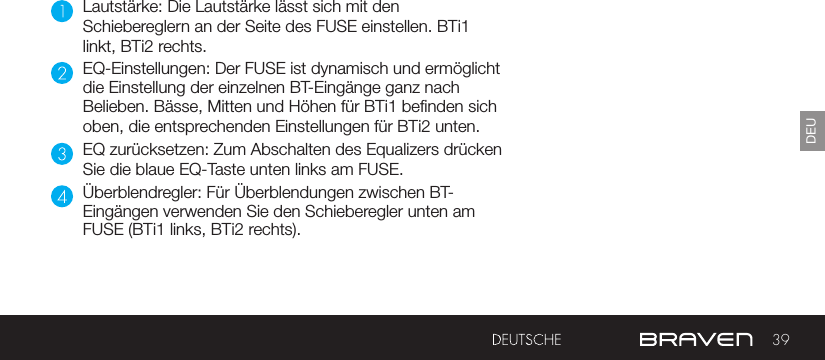 39DEULautstärke: Die Lautstärke lässt sich mit den Schiebereglern an der Seite des FUSE einstellen. BTi1 linkt, BTi2 rechts.EQ-Einstellungen: Der FUSE ist dynamisch und ermöglicht die Einstellung der einzelnen BT-Eingänge ganz nach Belieben. Bässe, Mitten und Höhen für BTi1 benden sich oben, die entsprechenden Einstellungen für BTi2 unten.EQ zurücksetzen: Zum Abschalten des Equalizers drücken Sie die blaue EQ-Taste unten links am FUSE.Überblendregler: Für Überblendungen zwischen BT-Eingängen verwenden Sie den Schieberegler unten am FUSE (BTi1 links, BTi2 rechts).