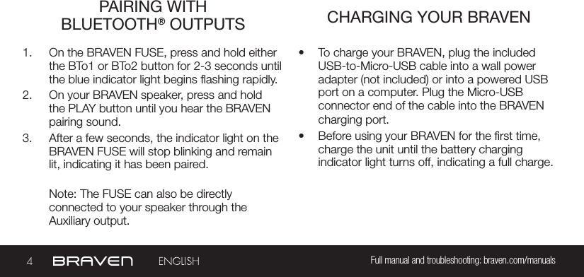 4Full manual and troubleshooting: braven.com/manualsPAIRING WITH  BLUETOOTH® OUTPUTS CHARGING YOUR BRAVEN1.  On the BRAVEN FUSE, press and hold either the BTo1 or BTo2 button for 2-3 seconds until the blue indicator light begins ashing rapidly. 2.  On your BRAVEN speaker, press and hold the PLAY button until you hear the BRAVEN pairing sound.  3.  After a few seconds, the indicator light on the BRAVEN FUSE will stop blinking and remain lit, indicating it has been paired.Note: The FUSE can also be directlyconnected to your speaker through theAuxiliary output.•  To charge your BRAVEN, plug the included USB-to-Micro-USB cable into a wall power adapter (not included) or into a powered USB port on a computer. Plug the Micro-USB connector end of the cable into the BRAVEN charging port.•  Before using your BRAVEN for the rst time, charge the unit until the battery charging indicator light turns off, indicating a full charge.