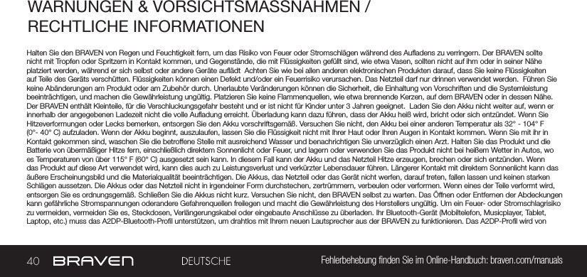 40 Fehlerbehebung nden Sie im Online-Handbuch: braven.com/manualsWARNUNGEN &amp; VORSICHTSMASSNAHMEN / RECHTLICHE INFORMATIONENHalten Sie den BRAVEN von Regen und Feuchtigkeit fern, um das Risiko von Feuer oder Stromschlägen während des Auadens zu verringern. Der BRAVEN sollte nicht mit Tropfen oder Spritzern in Kontakt kommen, und Gegenstände, die mit Flüssigkeiten gefüllt sind, wie etwa Vasen, sollten nicht auf ihm oder in seiner Nähe platziert werden, während er sich selbst oder andere Geräte auädt  Achten Sie wie bei allen anderen elektronischen Produkten darauf, dass Sie keine Flüssigkeiten auf Teile des Geräts verschütten. Flüssigkeiten können einen Defekt und/oder ein Feuerrisiko verursachen. Das Netzteil darf nur drinnen verwendet werden.  Führen Sie keine Abänderungen am Produkt oder am Zubehör durch. Unerlaubte Veränderungen können die Sicherheit, die Einhaltung von Vorschriften und die Systemleistung beeinträchtigen, und machen die Gewährleistung ungültig. Platzieren Sie keine Flammenquellen, wie etwa brennende Kerzen, auf dem BRAVEN oder in dessen Nähe. Der BRAVEN enthält Kleinteile, für die Verschluckungsgefahr besteht und er ist nicht für Kinder unter 3 Jahren geeignet.  Laden Sie den Akku nicht weiter auf, wenn er innerhalb der angegebenen Ladezeit nicht die volle Auadung erreicht. Überladung kann dazu führen, dass der Akku heiß wird, bricht oder sich entzündet. Wenn Sie Hitzeverformungen oder Lecks bemerken, entsorgen Sie den Akku vorschriftsgemäß. Versuchen Sie nicht, den Akku bei einer anderen Temperatur als 32° - 104° F (0°- 40° C) aufzuladen. Wenn der Akku beginnt, auszulaufen, lassen Sie die Flüssigkeit nicht mit Ihrer Haut oder Ihren Augen in Kontakt kommen. Wenn Sie mit ihr in Kontakt gekommen sind, waschen Sie die betroffene Stelle mit ausreichend Wasser und benachrichtigen Sie unverzüglich einen Arzt. Halten Sie das Produkt und die Batterie von übermäßiger Hitze fern, einschließlich direktem Sonnenlicht oder Feuer, und lagern oder verwenden Sie das Produkt nicht bei heißem Wetter in Autos, wo es Temperaturen von über 115° F (60° C) ausgesetzt sein kann. In diesem Fall kann der Akku und das Netzteil Hitze erzeugen, brechen oder sich entzünden. Wenn das Produkt auf diese Art verwendet wird, kann dies auch zu Leistungsverlust und verkürzter Lebensdauer führen. Längerer Kontakt mit direktem Sonnenlicht kann das äußere Erscheinungsbild und die Materialqualität beeinträchtigen. Die Akkus, das Netzteil oder das Gerät nicht werfen, darauf treten, fallen lassen und keinen starken Schlägen aussetzen. Die Akkus oder das Netzteil nicht in irgendeiner Form durchstechen, zertrümmern, verbeulen oder verformen. Wenn eines der Teile verformt wird, entsorgen Sie es ordnungsgemäß. Schließen Sie die Akkus nicht kurz. Versuchen Sie nicht, den BRAVEN selbst zu warten. Das Öffnen oder Entfernen der Abdeckungen kann gefährliche Stromspannungen oderandere Gefahrenquellen freilegen und macht die Gewährleistung des Herstellers ungültig. Um ein Feuer- oder Stromschlagrisiko zu vermeiden, vermeiden Sie es, Steckdosen, Verlängerungskabel oder eingebaute Anschlüsse zu überladen. Ihr Bluetooth-Gerät (Mobiltelefon, Musicplayer, Tablet, Laptop, etc.) muss das A2DP-Bluetooth-Prol unterstützen, um drahtlos mit Ihrem neuen Lautsprecher aus der BRAVEN zu funktionieren. Das A2DP-Prol wird von 