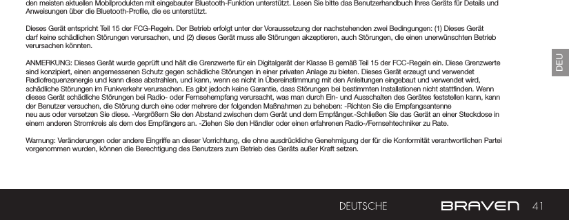 41DEUden meisten aktuellen Mobilprodukten mit eingebauter Bluetooth-Funktion unterstützt. Lesen Sie bitte das Benutzerhandbuch Ihres Geräts für Details und Anweisungen über die Bluetooth-Prole, die es unterstützt. Dieses Gerät entspricht Teil 15 der FCG-Regeln. Der Betrieb erfolgt unter der Voraussetzung der nachstehenden zwei Bedingungen: (1) Dieses Gerät darf keine schädlichen Störungen verursachen, und (2) dieses Gerät muss alle Störungen akzeptieren, auch Störungen, die einen unerwünschten Betrieb verursachen könnten.ANMERKUNG: Dieses Gerät wurde geprüft und hält die Grenzwerte für ein Digitalgerät der Klasse B gemäß Teil 15 der FCC-Regeln ein. Diese Grenzwerte sind konzipiert, einen angemessenen Schutz gegen schädliche Störungen in einer privaten Anlage zu bieten. Dieses Gerät erzeugt und verwendet Radiofrequenzenergie und kann diese abstrahlen, und kann, wenn es nicht in Übereinstimmung mit den Anleitungen eingebaut und verwendet wird, schädliche Störungen im Funkverkehr verursachen. Es gibt jedoch keine Garantie, dass Störungen bei bestimmten Installationen nicht stattnden. Wenn dieses Gerät schädliche Störungen bei Radio- oder Fernsehempfang verursacht, was man durch Ein- und Ausschalten des Gerätes feststellen kann, kann der Benutzer versuchen, die Störung durch eine oder mehrere der folgenden Maßnahmen zu beheben: -Richten Sie die Empfangsantenne neu aus oder versetzen Sie diese. -Vergrößern Sie den Abstand zwischen dem Gerät und dem Empfänger.-Schließen Sie das Gerät an einer Steckdose in einem anderen Stromkreis als dem des Empfängers an. -Ziehen Sie den Händler oder einen erfahrenen Radio-/Fernsehtechniker zu Rate. Warnung: Veränderungen oder andere Eingriffe an dieser Vorrichtung, die ohne ausdrückliche Genehmigung der für die Konformität verantwortlichen Partei vorgenommen wurden, können die Berechtigung des Benutzers zum Betrieb des Geräts außer Kraft setzen.