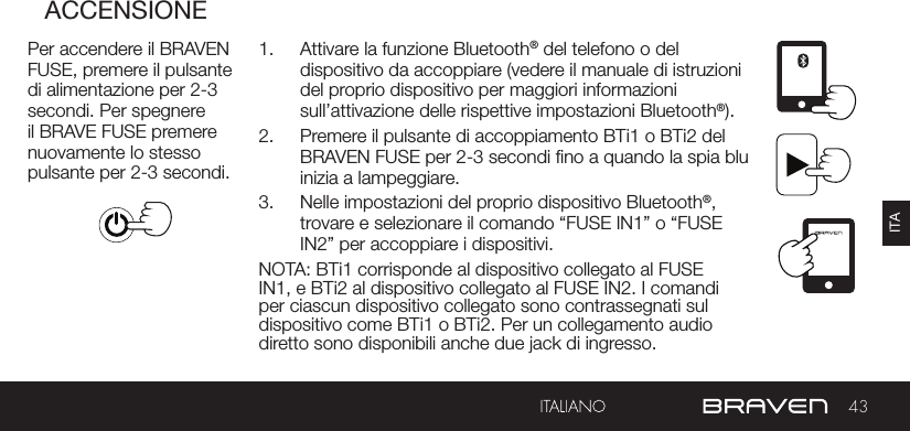 43ITAACCENSIONEPer accendere il BRAVEN FUSE, premere il pulsante di alimentazione per 2-3 secondi. Per spegnere il BRAVE FUSE premere nuovamente lo stesso pulsante per 2-3 secondi.1.  Attivare la funzione Bluetooth® del telefono o del dispositivo da accoppiare (vedere il manuale di istruzioni del proprio dispositivo per maggiori informazioni sull’attivazione delle rispettive impostazioni Bluetooth®).2.  Premere il pulsante di accoppiamento BTi1 o BTi2 del BRAVEN FUSE per 2-3 secondi no a quando la spia blu inizia a lampeggiare.3.  Nelle impostazioni del proprio dispositivo Bluetooth®, trovare e selezionare il comando “FUSE IN1” o “FUSE IN2” per accoppiare i dispositivi.NOTA: BTi1 corrisponde al dispositivo collegato al FUSE IN1, e BTi2 al dispositivo collegato al FUSE IN2. I comandi per ciascun dispositivo collegato sono contrassegnati sul dispositivo come BTi1 o BTi2. Per un collegamento audio diretto sono disponibili anche due jack di ingresso.