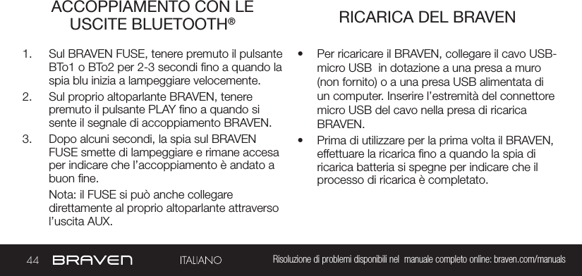 44 Risoluzione di problemi disponibili nel  manuale completo online: braven.com/manualsACCOPPIAMENTO CON LE USCITE BLUETOOTH®  RICARICA DEL BRAVEN1.  Sul BRAVEN FUSE, tenere premuto il pulsante BTo1 o BTo2 per 2-3 secondi no a quando la spia blu inizia a lampeggiare velocemente. 2.  Sul proprio altoparlante BRAVEN, tenere premuto il pulsante PLAY no a quando si sente il segnale di accoppiamento BRAVEN.  3.  Dopo alcuni secondi, la spia sul BRAVEN FUSE smette di lampeggiare e rimane accesa per indicare che l’accoppiamento è andato a buon ne.Nota: il FUSE si può anche collegare  direttamente al proprio altoparlante attraverso l’uscita AUX.•  Per ricaricare il BRAVEN, collegare il cavo USB-micro USB  in dotazione a una presa a muro (non fornito) o a una presa USB alimentata di un computer. Inserire l’estremità del connettore micro USB del cavo nella presa di ricarica BRAVEN.•  Prima di utilizzare per la prima volta il BRAVEN, effettuare la ricarica no a quando la spia di ricarica batteria si spegne per indicare che il processo di ricarica è completato.