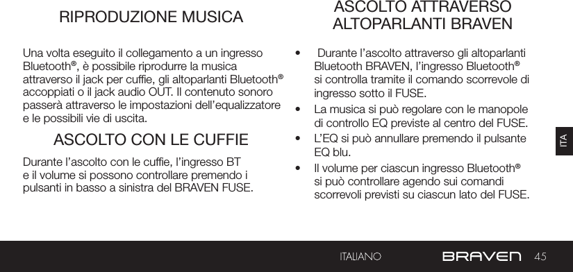 45ITARIPRODUZIONE MUSICA ASCOLTO ATTRAVERSO ALTOPARLANTI BRAVENASCOLTO CON LE CUFFIEUna volta eseguito il collegamento a un ingresso Bluetooth®, è possibile riprodurre la musica attraverso il jack per cufe, gli altoparlanti Bluetooth® accoppiati o il jack audio OUT. Il contenuto sonoro passerà attraverso le impostazioni dell’equalizzatore e le possibili vie di uscita.•   Durante l’ascolto attraverso gli altoparlanti Bluetooth BRAVEN, l’ingresso Bluetooth® si controlla tramite il comando scorrevole di ingresso sotto il FUSE.•  La musica si può regolare con le manopole di controllo EQ previste al centro del FUSE.•  L’EQ si può annullare premendo il pulsante EQ blu.•  Il volume per ciascun ingresso Bluetooth® si può controllare agendo sui comandi scorrevoli previsti su ciascun lato del FUSE.Durante l’ascolto con le cufe, l’ingresso BT e il volume si possono controllare premendo i pulsanti in basso a sinistra del BRAVEN FUSE.