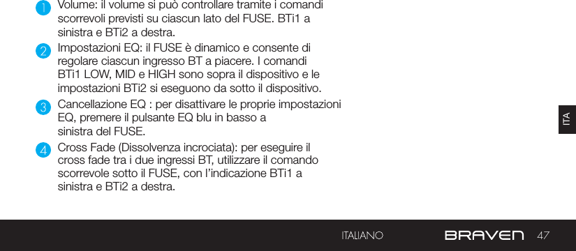 47ITAVolume: il volume si può controllare tramite i comandi scorrevoli previsti su ciascun lato del FUSE. BTi1 a sinistra e BTi2 a destra.Impostazioni EQ: il FUSE è dinamico e consente di regolare ciascun ingresso BT a piacere. I comandi BTi1 LOW, MID e HIGH sono sopra il dispositivo e le impostazioni BTi2 si eseguono da sotto il dispositivo.Cancellazione EQ : per disattivare le proprie impostazioni EQ, premere il pulsante EQ blu in basso a sinistra del FUSE.Cross Fade (Dissolvenza incrociata): per eseguire il cross fade tra i due ingressi BT, utilizzare il comando scorrevole sotto il FUSE, con l’indicazione BTi1 a sinistra e BTi2 a destra.