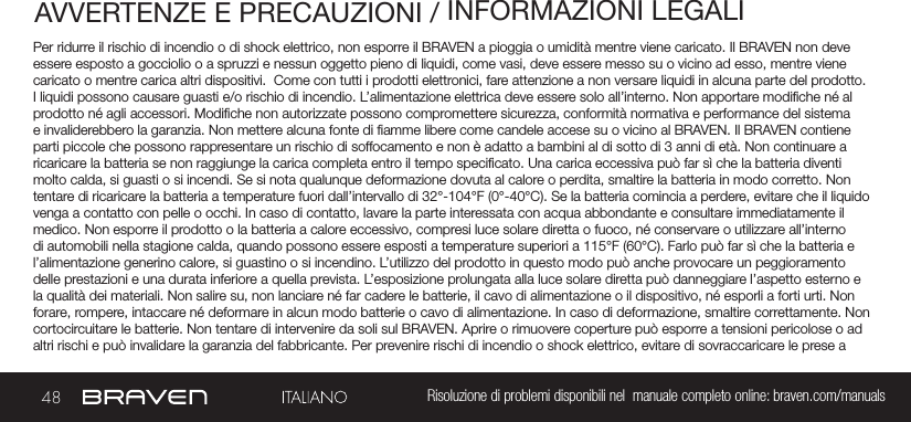 48 Risoluzione di problemi disponibili nel  manuale completo online: braven.com/manualsAVVERTENZE E PRECAUZIONI / INFORMAZIONI LEGALIPer ridurre il rischio di incendio o di shock elettrico, non esporre il BRAVEN a pioggia o umidità mentre viene caricato. Il BRAVEN non deve essere esposto a gocciolio o a spruzzi e nessun oggetto pieno di liquidi, come vasi, deve essere messo su o vicino ad esso, mentre viene caricato o mentre carica altri dispositivi.  Come con tutti i prodotti elettronici, fare attenzione a non versare liquidi in alcuna parte del prodotto. I liquidi possono causare guasti e/o rischio di incendio. L’alimentazione elettrica deve essere solo all’interno. Non apportare modiche né al prodotto né agli accessori. Modiche non autorizzate possono compromettere sicurezza, conformità normativa e performance del sistema e invaliderebbero la garanzia. Non mettere alcuna fonte di amme libere come candele accese su o vicino al BRAVEN. Il BRAVEN contiene parti piccole che possono rappresentare un rischio di soffocamento e non è adatto a bambini al di sotto di 3 anni di età. Non continuare a ricaricare la batteria se non raggiunge la carica completa entro il tempo specicato. Una carica eccessiva può far sì che la batteria diventi molto calda, si guasti o si incendi. Se si nota qualunque deformazione dovuta al calore o perdita, smaltire la batteria in modo corretto. Non tentare di ricaricare la batteria a temperature fuori dall’intervallo di 32°-104°F (0°-40°C). Se la batteria comincia a perdere, evitare che il liquido venga a contatto con pelle o occhi. In caso di contatto, lavare la parte interessata con acqua abbondante e consultare immediatamente il medico. Non esporre il prodotto o la batteria a calore eccessivo, compresi luce solare diretta o fuoco, né conservare o utilizzare all’interno di automobili nella stagione calda, quando possono essere esposti a temperature superiori a 115°F (60°C). Farlo può far sì che la batteria e l’alimentazione generino calore, si guastino o si incendino. L’utilizzo del prodotto in questo modo può anche provocare un peggioramento delle prestazioni e una durata inferiore a quella prevista. L’esposizione prolungata alla luce solare diretta può danneggiare l’aspetto esterno e la qualità dei materiali. Non salire su, non lanciare né far cadere le batterie, il cavo di alimentazione o il dispositivo, né esporli a forti urti. Non forare, rompere, intaccare né deformare in alcun modo batterie o cavo di alimentazione. In caso di deformazione, smaltire correttamente. Non cortocircuitare le batterie. Non tentare di intervenire da soli sul BRAVEN. Aprire o rimuovere coperture può esporre a tensioni pericolose o ad altri rischi e può invalidare la garanzia del fabbricante. Per prevenire rischi di incendio o shock elettrico, evitare di sovraccaricare le prese a 