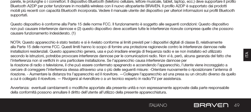 49ITAAVVERTENZE E PRECAUZIONI / INFORMAZIONI LEGALI parete, le prolunghe o i connettori. Il dispositivo Bluetooth (telefono cellulare, lettore musicale, tablet, laptop, ecc.) deve supportare il prolo Bluetooth A2DP per poter funzionare in modalità wireless con il nuovo altoparlante BRAVEN. Il prolo A2DP è supportato dai prodotti mobili più recenti con capacità Bluetooth incorporata. Vedere il manuale utente del dispositivo per ulteriori informazioni sui proli Bluetooth supportati. Questo dispositivo è conforme alla Parte 15 delle norme FCC. Il funzionamento è soggetto alle seguenti condizioni: Questo dispositivo non può causare interferenze dannose e (2) questo dispositivo deve accettare tutte le interferenze ricevute comprese quelle che possono causare funzionamento indesiderato. (1)NOTA: Questo apparecchio è stato testato e si è rivelato conforme ai limiti previsti per i dispositivi digitali di classe B, relativamente alla Parte 15 delle norme FCC. Questi limiti hanno lo scopo di fornire una protezione ragionevole contro le interferenze dannose nelle installazioni residenziali. Questo apparecchio genera, usa e può irradiare energia di frequenza radio e se non installato ed utilizzato secondo le istruzioni, potrebbe provocare interferenze dannose per le comunicazioni radio. Non vi è, però, alcuna garanzia del fatto che l’interferenza non si verichi in una particolare installazione. Se l’apparecchio causa interferenze dannose per la ricezione di radio o televisione, il che può essere confermato spegnendo e accendendo l’apparecchio, l’utente viene incoraggiato a cercare di correggere l’interferenza stessa attraverso una o più delle seguenti misure: -Orientare nuovamente o riposizionare l’antenna di ricezione. - Aumentare la distanza tra l’apparecchio ed il ricevitore. —Collegare l’apparecchio ad una presa su un circuito diverso da quello a cui è collegato il ricevitore. — Rivolgersi al rivenditore o a un tecnico esperto in radio/TV per assistenza.Avvertenza:  eventuali cambiamenti o modiche apportate alla presente unità e non espressamente approvate dalla parte responsabile della conformità possono annullare il diritto dell’utente all’utilizzo della presente apparecchiatura.