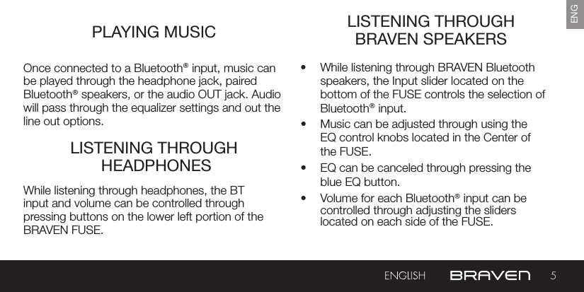 5ENGPLAYING MUSIC LISTENING THROUGH BRAVEN SPEAKERSLISTENING THROUGH  HEADPHONESOnce connected to a Bluetooth® input, music can be played through the headphone jack, paired Bluetooth® speakers, or the audio OUT jack. Audio will pass through the equalizer settings and out the line out options.•  While listening through BRAVEN Bluetooth speakers, the Input slider located on the bottom of the FUSE controls the selection of Bluetooth® input.  •  Music can be adjusted through using the EQ control knobs located in the Center of the FUSE.•  EQ can be canceled through pressing the blue EQ button.•  Volume for each Bluetooth® input can be controlled through adjusting the sliders located on each side of the FUSE.While listening through headphones, the BT input and volume can be controlled through pressing buttons on the lower left portion of the BRAVEN FUSE.