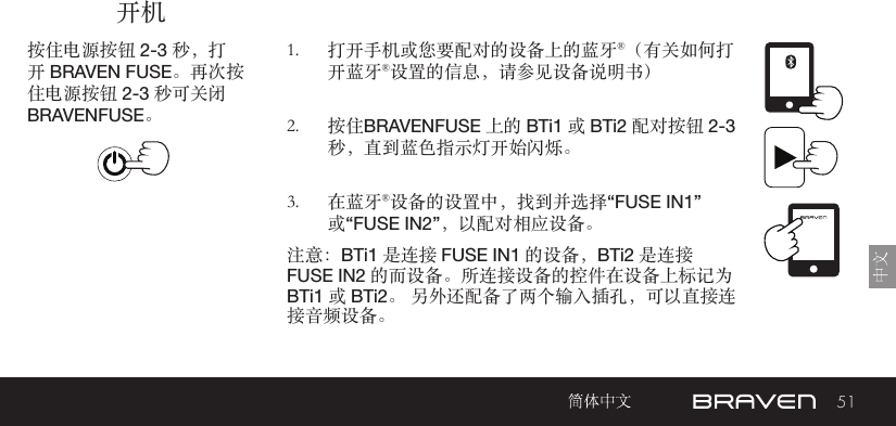 51开机按住电源按钮 2-3 秒，打开 BRAVEN FUSE。再次按住电源按钮 2-3 秒可关闭 BRAVENFUSE。1.  打开手机或您要配对的设备上的蓝牙®（有关如何打开蓝牙®设置的信息，请参见设备说明书）2.  按住BRAVENFUSE 上的 BTi1 或 BTi2 配对按钮 2-3 秒，直到蓝色指示灯开始闪烁。3.  在蓝牙®设备的设置中，找到并选择“FUSE IN1”或“FUSE IN2”，以配对相应设备。注意：BTi1 是连接 FUSE IN1 的设备，BTi2 是连接 FUSE IN2 的而设备。所连接设备的控件在设备上标记为  BTi1 或 BTi2。 另外还配备了两个输入插孔，可以直接连接音频设备。