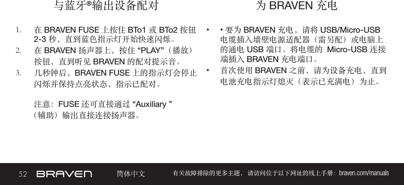 52 有关故障排除的更多主题， 请访问位于以下网址的线上手册：braven.com/manuals与蓝牙®输出设备配对 为 BRAVEN 充电1.  在 BRAVEN FUSE 上按住 BTo1 或 BTo2 按钮 2-3 秒，直到蓝色指示灯开始快速闪烁。 2.  在 BRAVEN 扬声器上，按住 “PLAY”（播放）按钮，直到听见 BRAVEN 的配对提示音。3.  几秒钟后，BRAVEN FUSE 上的指示灯会停止闪烁并保持点亮状态，指示已配对。注意：FUSE 还可直接通过 “Auxiliary ”（辅助）输出直接连接扬声器。•  • 要为 BRAVEN 充电，请将 USB/Micro-USB 电缆插入墙壁电源适配器（需另配）或电脑上的通电 USB 端口。将电缆的  Micro-USB 连接端插入 BRAVEN 充电端口。•  首次使用 BRAVEN 之前，请为设备充电，直到电池充电指示灯熄灭（表示已充满电）为止。