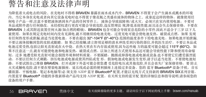 56 有关故障排除的更多主题， 请访问位于以下网址的线上手册：braven.com/manuals警告和注意及法律声明为降低着火或电击的风险，在充电时不得将 BRAVEN 暴露在雨水或水汽中。BRAVEN 不得置于会产生滴水或溅水的环境内，当它本身在充电或者向其它设备充电时也不得置于像花瓶之类盛有液体的物体之上，或靠近这样的物体。就像使用任何电子产品一样,注意不要把液体洒到本产品的任何零件上。 液体会导致故障和/或火灾。必须只在室内使用电源。不要对本品或附件进行任何修改。未经授权进行更改可能会导致危险,违反管理法 规,降低系统性能,而且还会失去保修资格。不要在 BRAVEN 上或其附近放置任何火源(如点燃的蜡烛)。BRAVEN 包含可能会导致窒息危险的小零件,因此不适合于三岁 以下儿童使用。如果在规定充电时间内没有充满电,就不用继续给电池充电。过度充电可能会使电池发热、破裂或点燃。如果 发现有任何热变形或泄漏,请适当处置电池。不要在超出 32°-104°F (0°-40°C) 范围的温度条件下给电池充电。如果电池开始泄漏,不要让液体接触到您的皮肤或眼睛。如 果已经接触,请立即用足够的清水冲洗受到污染的部位,并找医生治疗。不要让本品或电池过度受热,包括让阳光直射或在火中烧、在热天里在车内存放或使用,因为这些地 方的温度可能会超过 115°F (60°C)。如果不注意这一点,就有可能使电池和电源发热、破裂或点燃。以如上所述方式使用本品还可能会导致性能下降和使用寿命缩短。过多 地遭受阳光直射可能会损毁外观和材料质量。不要踩踏、抛掷或掉落电池或电源或设备,也不要使它们遭受强烈震动。不要以任何方式刺戳、挤压电池或电源或使其凹陷或变 形。假如电池或电源发生变形,请予以适当处置。不要使电池短路。不要试图自己维修 BRAVEN。打开或卸下外盖可能会使您遭 受危险电压或其他危险,并且会丧失厂家保修资格。要 防止火灾或触电危险,请不要在壁装电源插座、延长线或必需的便利插座上连接过多设备。您的 蓝牙 Bluetooth® 设备(手机、音乐播放器、平板电脑、笔记本电脑等)必 须支持 A2DP 蓝牙 Bluetooth® 配置,才能以无线方式支持新的 BRAVEN SIX系列音箱。内置蓝牙 Bluetooth® 功能的多数新移动产品均支持 A2DP 配置。有关所支持的蓝牙配 置的详细信息和指导说明,请参阅您的设备的用户手册。 