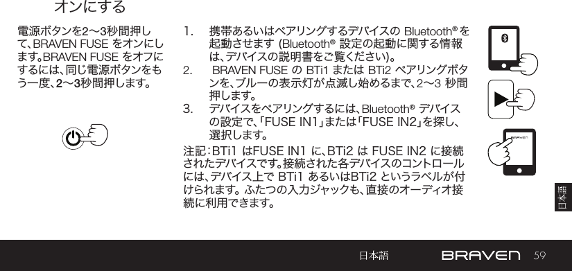 59オンにする電 源 ボタンを2～3秒間押して、BRAVEN FUSE をオンにします。BRAVEN FUSE をオフにす る に は 、同 じ 電 源 ボ タ ン を もう一度、2～3秒間押します。1.  携帯あるいはペアリングするデバイスの Bluetooth® を起動させます (Bluetooth® 設定の起動に関する情報は、デバイスの説明書をご覧ください)。2.   BRAVEN FUSE の BTi1 または BTi2 ペアリング ボタンを、ブルーの表示灯が点滅し始めるまで、2～3 秒間押します。3.  デバイスをペアリングするには、Bluetooth® デバイスの設定で、「FUSE IN1」または「FUSE IN2」を探し、選 択します。注記：BTi1 はFUSE IN1 に、BTi2 は FUSE IN2 に接続されたデバイスです。接続された各デバイスのコントロールには、デバイス上で BTi1 あるいはBTi2 というラベルが付け ら れ ま す 。 ふ た つ の 入 力 ジ ャ ッ ク も 、直 接 の オ ー デ ィ オ 接続に利 用できます。