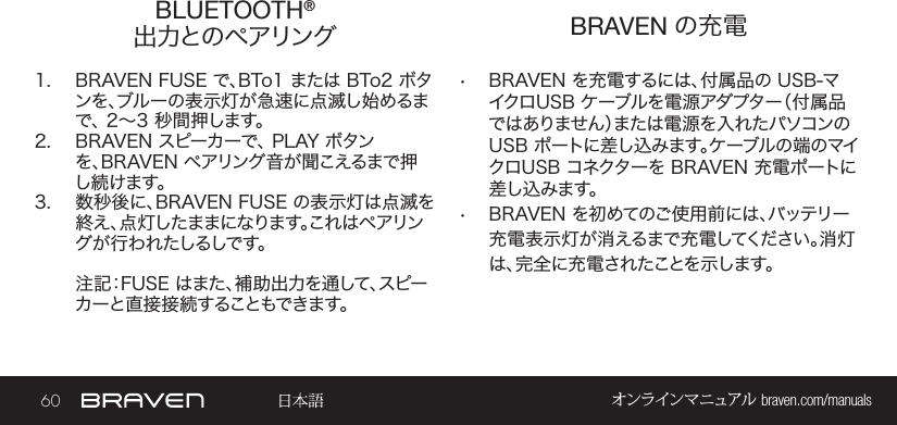 60 オンラインマニュアル braven.com/manualsBLUETOOTH® 出力とのペアリング   BRAVEN の充電1.  BRAVEN FUSE で、BTo1 または BTo2 ボタンを、ブルーの表示灯が急速に点滅し始めるまで、 2～3 秒間押します。 2.  BRAVEN スピーカーで、 PLAY ボタンを、BRAVEN ペアリング音が聞こえるまで押し続けます。3.  数秒後に、BRAVEN FUSE の表示灯は点滅を終え、点灯したままになります。これはペアリング が 行 わ れ たしるしで す。注記：FUSE はまた、補助出力を通して、スピーカーと直接接続することもできます。•  BRAVEN を充電するには、付属品の USB-マイクロUSB ケーブルを電源アダプター（付属品ではありません）または電源を入れたパソコンの USB ポートに差し込みます。ケーブルの端のマイクロUSB コネクターを BRAVEN 充電ポートに差し込みます。•  BRAVEN を初めてのご使用前には、バッテリー充電表示灯が消えるまで充電してください。消灯は、完全に充電されたことを示します。