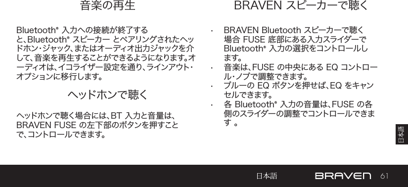 61音楽の再生 BRAVEN スピーカーで聴くヘッドホンで 聴くBluetooth® 入力への接続が終了すると、Bluetooth® スピーカー  とペアリングされたヘッドホン・ジャック、また はオ ー ディオ出 力ジャックを 介して、音 楽を再 生することができるようになります。オーディオは、イコライザー設定を通り、ラインアウト・オプションに移行します。•  BRAVEN Bluetooth スピーカーで聴く場合 FUSE 底部にある入力スライダーで Bluetooth® 入力の選択をコントロールしま す 。 •  音楽は、FUSE の中央にある EQ コントロール・ノ ブ で 調 整 で き ま す 。•  ブルーの EQ ボタンを押せば、EQ をキャンセルできます。•  各 Bluetooth® 入力の音量は、FUSE の各側のスライダーの調整でコントロールできます 。ヘッドホンで聴く場合には、BT 入力と音量は、 BRAVEN FUSE の左下部のボタンを押すことで、コントロールできます。