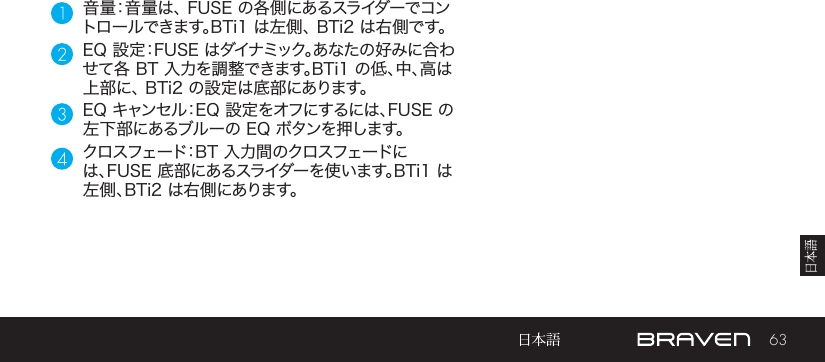 63音量：音量は、 FUSE の各側にあるスライダーでコントロールできます。BTi1 は左側、 BTi2 は右側です。EQ 設定：FUSE はダイナミック。あなたの好みに合わせて各 BT 入力を調整できます。BTi1 の低、中、高は上部に、 BTi2 の設定は底部にあります。EQ キャンセル：EQ 設定をオフにするには、FUSE の左下部にあるブルーの EQ ボタンを押します。クロスフェード：BT 入力間のクロスフェードには、FUSE 底部にあるスライダーを使います。BTi1 は左側、BTi2 は右側にあります。