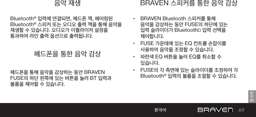 69음악 재생 BRAVEN 스피커를 통한 음악 감상헤드폰을 통한 음악 감상Bluetooth® 입력에 연결되면, 헤드폰 잭, 페어링된 Bluetooth® 스피커 또는 오디오 출력 잭을 통해 음악을 재생할 수 있습니다. 오디오가 이퀄라이저 설정을 통과하여 라인 출력 옵션으로 출력됩니다.•  BRAVEN Bluetooth 스피커를 통해 음악을 감상하는 동안 FUSE의 하단에 있는 입력 슬라이더가 Bluetooth® 입력 선택을 제어합니다. •  FUSE 가운데에 있는 EQ 컨트롤 손잡이를 사용하여 음악을 조정할 수 있습니다.•  파란색 EQ 버튼을 눌러 EQ를 취소할 수 있습니다.•  FUSE의 각 측면에 있는 슬라이더를 조정하여 각 Bluetooth® 입력의 볼륨을 조절할 수 있습니다.헤드폰을 통해 음악을 감상하는 동안 BRAVEN FUSE의 하단 왼쪽에 있는 버튼을 눌러 BT 입력과 볼륨을 제어할 수 있습니다.