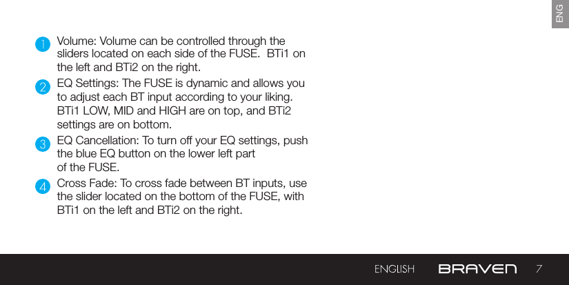 7ENGVolume: Volume can be controlled through the sliders located on each side of the FUSE.  BTi1 on the left and BTi2 on the right.EQ Settings: The FUSE is dynamic and allows you to adjust each BT input according to your liking.  BTi1 LOW, MID and HIGH are on top, and BTi2 settings are on bottom.EQ Cancellation: To turn off your EQ settings, pushthe blue EQ button on the lower left part of the FUSE.Cross Fade: To cross fade between BT inputs, use the slider located on the bottom of the FUSE, with BTi1 on the left and BTi2 on the right.