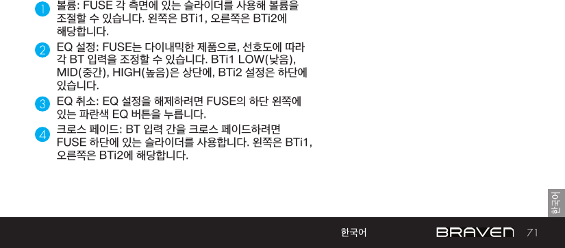 71볼륨: FUSE 각 측면에 있는 슬라이더를 사용해 볼륨을 조절할 수 있습니다. 왼쪽은 BTi1, 오른쪽은 BTi2에 해당합니다.EQ 설정: FUSE는 다이내믹한 제품으로, 선호도에 따라 각 BT 입력을 조정할 수 있습니다. BTi1 LOW(낮음), MID(중간), HIGH(높음)은 상단에, BTi2 설정은 하단에 있습니다.EQ 취소: EQ 설정을 해제하려면 FUSE의 하단 왼쪽에 있는 파란색 EQ 버튼을 누릅니다.크로스 페이드: BT 입력 간을 크로스 페이드하려면 FUSE 하단에 있는 슬라이더를 사용합니다. 왼쪽은 BTi1, 오른쪽은 BTi2에 해당합니다.