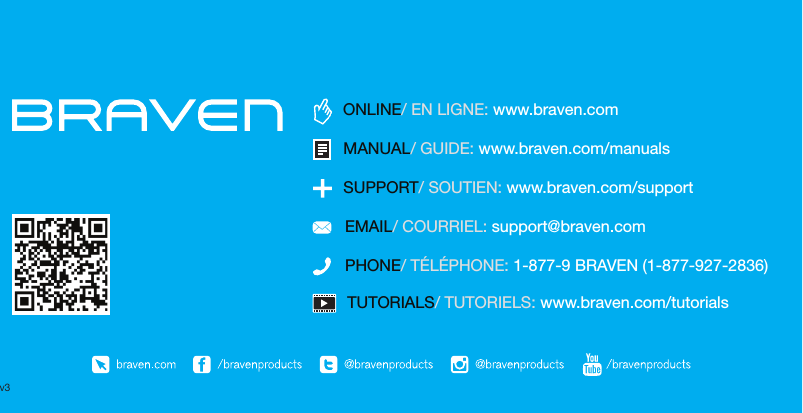 TUTORIALS/ TUTORIELS: www.braven.com/tutorialsPHONE/ TÉLÉPHONE: 1-877-9 BRAVEN (1-877-927-2836)SUPPORT/ SOUTIEN: www.braven.com/supportEMAIL/ COURRIEL: support@braven.comONLINE/ EN LIGNE: www.braven.comMANUAL/ GUIDE: www.braven.com/manualsv3