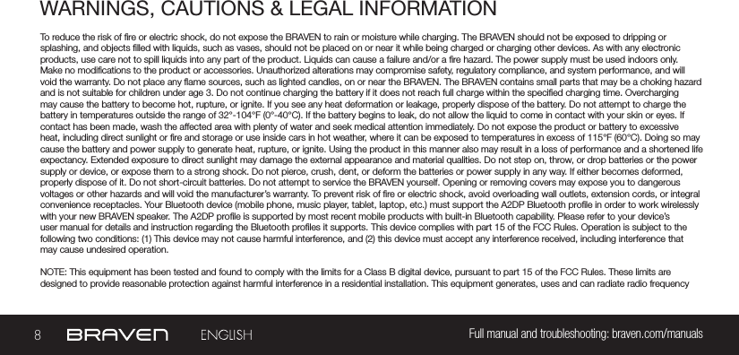 battery in temperatures outside the range of 32°-104°F (0°-40°C). If the battery begins to leak, do not allow the liquid to come in contact with your skin or eyes. If 8Full manual and troubleshooting: braven.com/manualsWARNINGS, CAUTIONS &amp; LEGAL INFORMATIONTo reduce the risk of re or electric shock, do not expose the BRAVEN to rain or moisture while charging. The BRAVEN should not be exposed to dripping or splashing, and objects lled with liquids, such as vases, should not be placed on or near it while being charged or charging other devices. As with any electronic products, use care not to spill liquids into any part of the product. Liquids can cause a failure and/or a re hazard. The power supply must be used indoors only. Make no modications to the product or accessories. Unauthorized alterations may compromise safety, regulatory compliance, and system performance, and will void the warranty. Do not place any ame sources, such as lighted candles, on or near the BRAVEN. The BRAVEN contains small parts that may be a choking hazard and is not suitable for children under age 3. Do not continue charging the battery if it does not reach full charge within the specied charging time. Overcharging may cause the battery to become hot, rupture, or ignite. If you see any heat deformation or leakage, properly dispose of the battery. Do not attempt to charge the contact has been made, wash the affected area with plenty of water and seek medical attention immediately. Do not expose the product or battery to excessive heat, including direct sunlight or re and storage or use inside cars in hot weather, where it can be exposed to temperatures in excess of 115°F (60°C). Doing so may cause the battery and power supply to generate heat, rupture, or ignite. Using the product in this manner also may result in a loss of performance and a shortened life expectancy. Extended exposure to direct sunlight may damage the external appearance and material qualities. Do not step on, throw, or drop batteries or the power supply or device, or expose them to a strong shock. Do not pierce, crush, dent, or deform the batteries or power supply in any way. If either becomes deformed, properly dispose of it. Do not short-circuit batteries. Do not attempt to service the BRAVEN yourself. Opening or removing covers may expose you to dangerous voltages or other hazards and will void the manufacturer’s warranty. To prevent risk of re or electric shock, avoid overloading wall outlets, extension cords, or integral convenience receptacles. Your Bluetooth device (mobile phone, music player, tablet, laptop, etc.) must support the A2DP Bluetooth prole in order to work wirelessly with your new BRAVEN speaker. The A2DP prole is supported by most recent mobile products with built-in Bluetooth capability. Please refer to your device’s user manual for details and instruction regarding the Bluetooth proles it supports. This device complies with part 15 of the FCC Rules. Operation is subject to the following two conditions: (1) This device may not cause harmful interference, and (2) this device must accept any interference received, including interference that may cause undesired operation.NOTE: This equipment has been tested and found to comply with the limits for a Class B digital device, pursuant to part 15 of the FCC Rules. These limits are designed to provide reasonable protection against harmful interference in a residential installation. This equipment generates, uses and can radiate radio frequency 