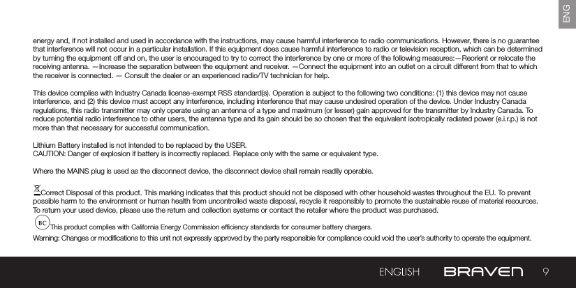 9ENGenergy and, if not installed and used in accordance with the instructions, may cause harmful interference to radio communications. However, there is no guarantee that interference will not occur in a particular installation. If this equipment does cause harmful interference to radio or television reception, which can be determined by turning the equipment off and on, the user is encouraged to try to correct the interference by one or more of the following measures:—Reorient or relocate the receiving antenna. —Increase the separation between the equipment and receiver.  —Connect the equipment into an outlet on a circuit different from that to which the receiver is connected. — Consult the dealer or an experienced radio/TV technician for help. This device complies with Industry Canada license-exempt RSS standard(s). Operation is subject to the following two conditions: (1) this device may not cause interference, and (2) this device must accept any interference, including interference that may cause undesired operation of the device. Under Industry Canada regulations, this radio transmitter may only operate using an antenna of a type and maximum (or lesser) gain approved for the transmitter by Industry Canada. To reduce potential radio interference to other users, the antenna type and its gain should be so chosen that the equivalent isotropically radiated power (e.i.r.p.) is not more than that necessary for successful communication.Lithium Battery installed is not intended to be replaced by the USER. CAUTION: Danger of explosion if battery is incorrectly replaced. Replace only with the same or equivalent type.Where the MAINS plug is used as the disconnect device, the disconnect device shall remain readily operable.Correct Disposal of this product. This marking indicates that this product should not be disposed with other household wastes throughout the EU. To prevent possible harm to the environment or human health from uncontrolled waste disposal, recycle it responsibly to promote the sustainable reuse of material resources. To return your used device, please use the return and collection systems or contact the retailer where the product was purchased.This product complies with California Energy Commission efciency standards for consumer battery chargers.Warning: Changes or modications to this unit not expressly approved by the party responsible for compliance could void the user’s authority to operate the equipment.