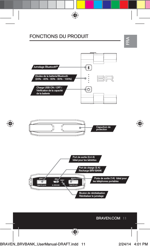 11BRAVEN.COMFRAFONCTIONS DU PRODUITIn: 5V/0.5-2AOutput: 5V      1AOutput: 5V      2.4AJumelage Bluetooth®Diodes de la batterie/Bluetooth(20% - 40% - 60% - 80% - 100%)Port de charge (2 A) Recharge BRV-BANKCharge USB ON / OFF / de la batterieCapuchon de protectionPort de sortie (2.4 A) BRAVEN_BRVBANK_UserManual-DRAFT.indd   11 2/24/14   4:01 PM