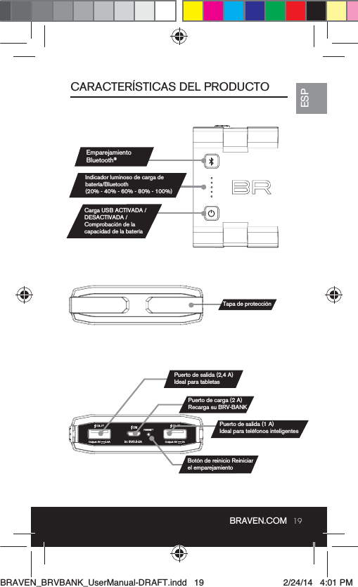 19ESPBRAVEN.COMIn: 5V/0.5-2AOutput: 5V      1AOutput: 5V      2.4ACARACTERÍSTICAS DEL PRODUCTOEmparejamiento Bluetooth®Indicador luminoso de carga de (20% - 40% - 60% - 80% - 100%)Carga USB ACTIVADA /DESACTIVADA / Comprobación de laTapa de protecciónPuerto de salida (2,4 A) Ideal para tabletasPuerto de carga (2 A) Recarga su BRV-BANKPuerto de salida (1 A) Botón de reinicio Reiniciarel emparejamientoBRAVEN_BRVBANK_UserManual-DRAFT.indd   19 2/24/14   4:01 PM