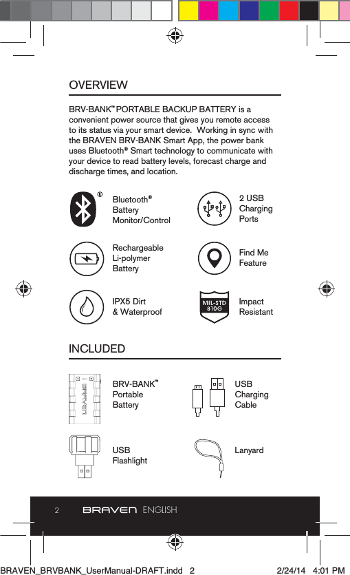 2ENGLISHOVERVIEWINCLUDEDBRV-BANK™ PORTABLE BACKUP BATTERY is a convenient power source that gives you remote access to its status via your smart device.  Working in sync with the BRAVEN BRV-BANK Smart App, the power bank uses Bluetooth® Smart technology to communicate with your device to read battery levels, forecast charge and discharge times, and location.BRV-BANK™PortableBatteryBluetooth® BatteryMonitor/Control2 USB Charging PortsRechargeableLi-polymer BatteryFind MeFeatureIPX5 Dirt &amp; WaterproofImpact Resistant USB Charging CableUSB FlashlightLanyardBRAVEN_BRVBANK_UserManual-DRAFT.indd   2 2/24/14   4:01 PM