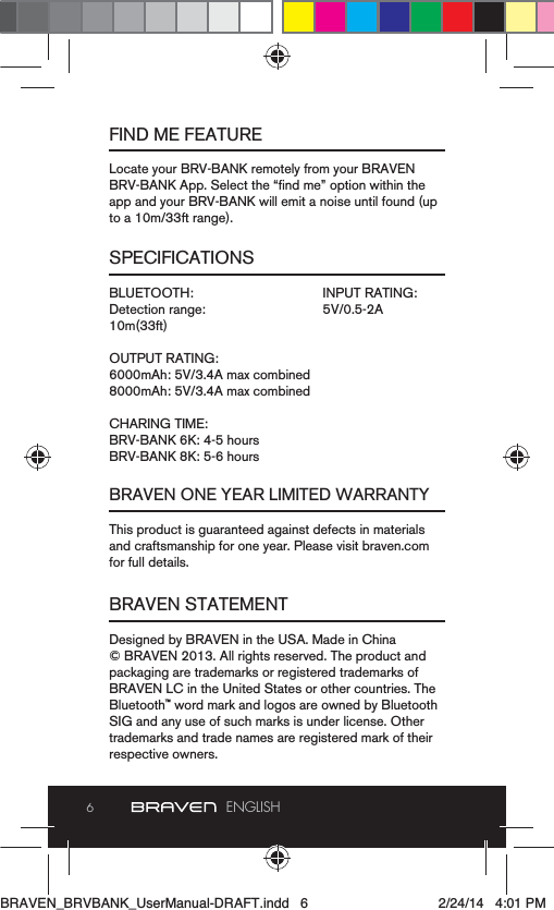 6ENGLISHFIND ME FEATURESPECIFICATIONSBRAVEN ONE YEAR LIMITED WARRANTYBRAVEN STATEMENTLocate your BRV-BANK remotely from your BRAVEN app and your BRV-BANK will emit a noise until found (up to a 10m/33ft range).BLUETOOTH:Detection range:10m(33ft)OUTPUT RATING:6000mAh: 5V/3.4A max combined8000mAh: 5V/3.4A max combinedCHARING TIME:BRV-BANK 6K: 4-5 hoursBRV-BANK 8K: 5-6 hoursThis product is guaranteed against defects in materials and craftsmanship for one year. Please visit braven.com for full details.Designed by BRAVEN in the USA. Made in China  © BRAVEN 2013. All rights reserved. The product and packaging are trademarks or registered trademarks of BRAVEN LC in the United States or other countries. The Bluetooth™ word mark and logos are owned by Bluetooth SIG and any use of such marks is under license. Other trademarks and trade names are registered mark of their respective owners.INPUT RATING:5V/0.5-2ABRAVEN_BRVBANK_UserManual-DRAFT.indd   6 2/24/14   4:01 PM