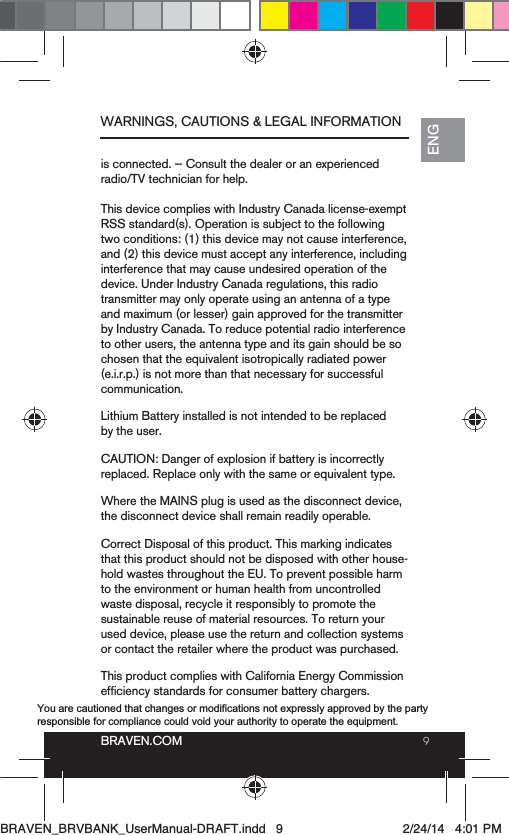 9BRAVEN.COMENGis connected. — Consult the dealer or an experienced radio/TV technician for help. This device complies with Industry Canada license-exempt RSS standard(s). Operation is subject to the following two conditions: (1) this device may not cause interference, and (2) this device must accept any interference, including interference that may cause undesired operation of the device. Under Industry Canada regulations, this radio transmitter may only operate using an antenna of a type and maximum (or lesser) gain approved for the transmitter by Industry Canada. To reduce potential radio interference to other users, the antenna type and its gain should be so (e.i.r.p.) is not more than that necessary for successful communication.Lithium Battery installed is not intended to be replaced by the user. CAUTION: Danger of explosion if battery is incorrectly Where the MAINS plug is used as the disconnect device, the disconnect device shall remain readily operable.Correct Disposal of this product. This marking indicates that this product should not be disposed with other house-hold wastes throughout the EU. To prevent possible harm to the environment or human health from uncontrolled waste disposal, recycle it responsibly to promote the sustainable reuse of material resources. To return your used device, please use the return and collection systems or contact the retailer where the product was purchased.This product complies with California Energy Commission WARNINGS, CAUTIONS &amp; LEGAL INFORMATIONBRAVEN_BRVBANK_UserManual-DRAFT.indd   9 2/24/14   4:01 PMYou are cautioned that changes or modifications not expressly approved by the party responsible for compliance could void your authority to operate the equipment. 