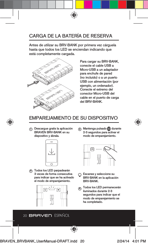 20 ESPAÑOLCARGA DE LA BATERÍA DE RESERVAEMPAREJAMIENTO DE SU DISPOSITIVOestá completamente cargada.Para cargar su BRV-BANK, conecte el cable USB a Micro-USB a un adaptador para enchufe de pared (no incluido) o a un puerto USB con alimentación (por ejemplo, un ordenador). Conecte el extremo del conector Micro-USB del cable en el puerto de carga del BRV-BANK.Descargue gratis la aplicación BRAVEN BRV-BANK en su dispositivo y ábrala.Todos los LED parpadearán 3 veces de forma consecutiva el modo de emparejamiento.Mantenga pulsado      durante 2-3 segundos para activar el modo de emparejamiento.Escanee y seleccione su BRV-BANK en la aplicación BRV-BANK.Todos los LED permanecerán iluminados durante 2-3 modo de emparejamiento se ha completado.1 2354BRAVEN_BRVBANK_UserManual-DRAFT.indd   20 2/24/14   4:01 PM