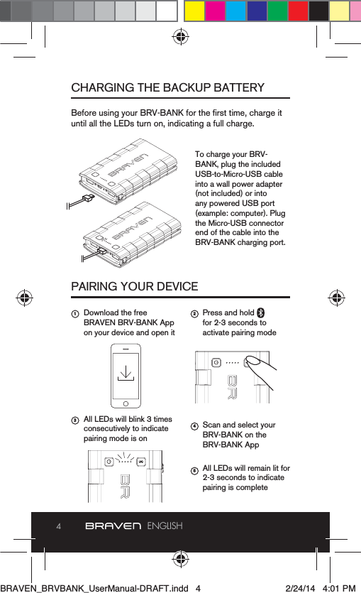 4ENGLISHCHARGING THE BACKUP BATTERYPAIRING YOUR DEVICEuntil all the LEDs turn on, indicating a full charge.To charge your BRV-BANK, plug the included USB-to-Micro-USB cable into a wall power adapter (not included) or into  any powered USB port (example: computer). Plug the Micro-USB connector end of the cable into the BRV-BANK charging port.Download the free BRAVEN BRV-BANK App on your device and open itAll LEDs will blink 3 times consecutively to indicate pairing mode is onPress and hold   for 2-3 seconds to activate pairing mode Scan and select your BRV-BANK on the BRV-BANK AppAll LEDs will remain lit for 2-3 seconds to indicate pairing is complete1 2354BRAVEN_BRVBANK_UserManual-DRAFT.indd   4 2/24/14   4:01 PM