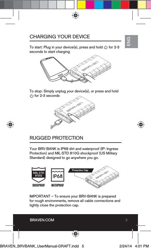 5BRAVEN.COMENGCHARGING YOUR DEVICERUGGED PROTECTIONTo start: Plug in your device(s), press and hold      for 2-3 seconds to start chargingYour BRV-BANK is IP68 dirt and waterproof (IP: Ingress Protection) and MIL-STD 810G shockproof (US Military Standard) designed to go anywhere you go.IMPORTANT – To ensure your BRV-BANK is prepared for rough environments, remove all cable connections and tightly close the protection cap.  To stop: Simply unplug your device(s), or press and hold              for 2-3 secondsWATERPROOFSHOCKPROOFProtection CapBRAVEN_BRVBANK_UserManual-DRAFT.indd   5 2/24/14   4:01 PM