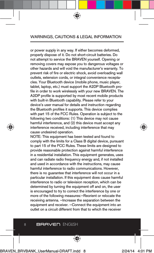 8ENGLISHor power supply in any way. If either becomes deformed, properly dispose of it. Do not short-circuit batteries. Do not attempt to service the BRAVEN yourself. Opening or removing covers may expose you to dangerous voltages or outlets, extension cords, or integral convenience recepta-cles. Your Bluetooth device (mobile phone, music player, tablet, laptop, etc.) must support the A2DP Bluetooth pro-with built-in Bluetooth capability. Please refer to your with part 15 of the FCC Rules. Operation is subject to the following two conditions: (1) This device may not cause harmful interference, and (2) this device must accept any interference received, including interference that may cause undesired operation.comply with the limits for a Class B digital device, pursuant to part 15 of the FCC Rules. These limits are designed to provide reasonable protection against harmful interference and used in accordance with the instructions, may cause harmful interference to radio communications. However, there is no guarantee that interference will not occur in a interference to radio or television reception, which can be is encouraged to try to correct the interference by one or more of the following measures:—Reorient or relocate the receiving antenna. —Increase the separation between the outlet on a circuit different from that to which the receiver WARNINGS, CAUTIONS &amp; LEGAL INFORMATIONBRAVEN_BRVBANK_UserManual-DRAFT.indd   8 2/24/14   4:01 PM