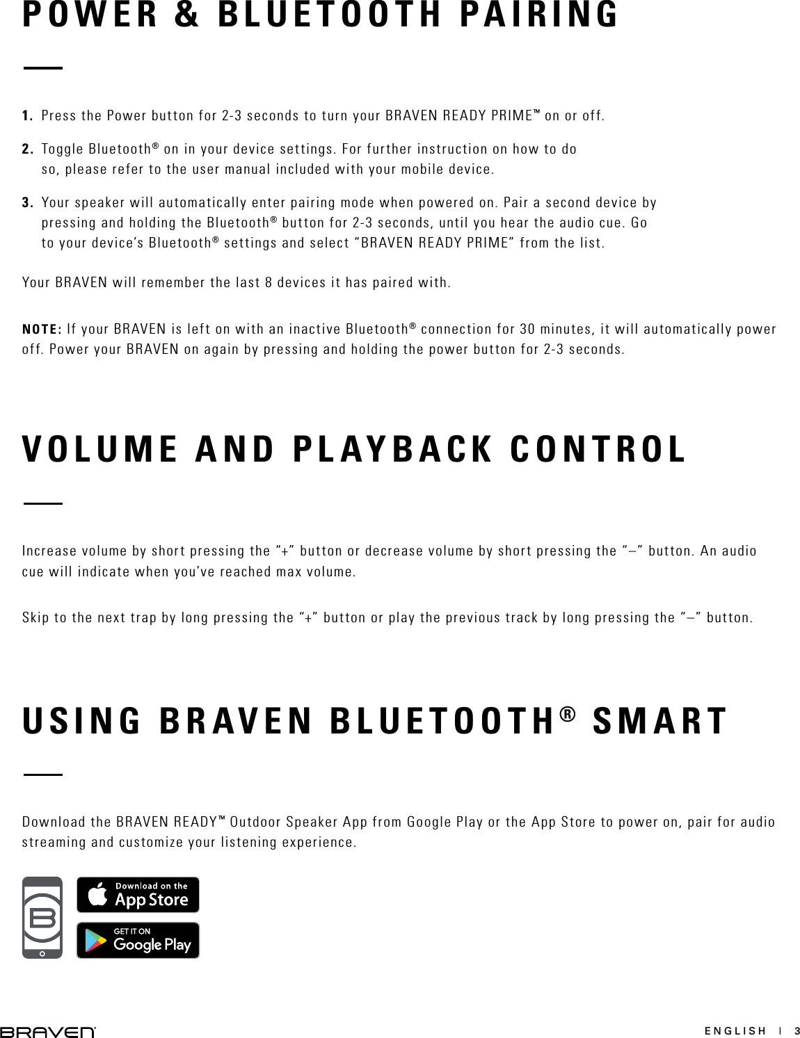 ENGLISH  |  3VOLUME AND PLAYBACK CONTROLIncrease volume by short pressing the “+” button or decrease volume by short pressing the “–” button. An audio cue will indicate when you’ve reached max volume.Skip to the next trap by long pressing the “+” button or play the previous track by long pressing the “–” button.USING BRAVEN BLUETOOTH® SMARTDownload the BRAVEN READY™ Outdoor Speaker App from Google Play or the App Store to power on, pair for audio streaming and customize your listening experience.POWER &amp; BLUETOOTH PAIRING1. Press the Power button for 2-3 seconds to turn your BRAVEN READY PRIME™ on or off.2. Toggle Bluetooth® on in your device settings. For further instruction on how to doso, please refer to the user manual included with your mobile device.3. Your speaker will automatically enter pairing mode when powered on. Pair a second device bypressing and holding the Bluetooth® button for 2-3 seconds, until you hear the audio cue. Goto your device’s Bluetooth® settings and select “BRAVEN READY PRIME” from the list.Your BRAVEN will remember the last 8 devices it has paired with.NOTE: If your BRAVEN is left on with an inactive Bluetooth® connection for 30 minutes, it will automatically power off. Power your BRAVEN on again by pressing and holding the power button for 2-3 seconds.