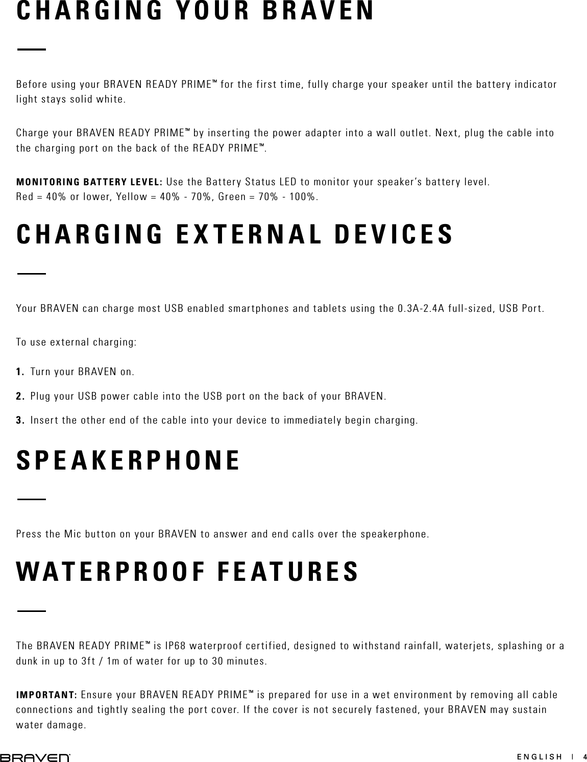 ENGLISH  |  4CHARGING YOUR BRAVENCHARGING EXTERNAL DEVICESBefore using your BRAVEN READY PRIME™ for the first time, fully charge your speaker until the battery indicator light stays solid white.Charge your BRAVEN READY PRIME™ by inserting the power adapter into a wall outlet. Next, plug the cable into the charging port on the back of the READY PRIME™.MONITORING BATTERY LEVEL: Use the Battery Status LED to monitor your speaker’s battery level.  Red = 40% or lower, Yellow = 40% - 70%, Green = 70% - 100%.Your BRAVEN can charge most USB enabled smartphones and tablets using the 0.3A-2.4A full-sized, USB Port.To use external charging: 1.  Turn your BRAVEN on.2.  Plug your USB power cable into the USB port on the back of your BRAVEN.3.  Insert the other end of the cable into your device to immediately begin charging.SPEAKERPHONEPress the Mic button on your BRAVEN to answer and end calls over the speakerphone.WATERPROOF FEATURESThe BRAVEN READY PRIME™ is IP68 waterproof certified, designed to withstand rainfall, waterjets, splashing or a dunk in up to 3ft / 1m of water for up to 30 minutes.IMPORTANT: Ensure your BRAVEN READY PRIME™ is prepared for use in a wet environment by removing all cable connections and tightly sealing the port cover. If the cover is not securely fastened, your BRAVEN may sustain water damage.