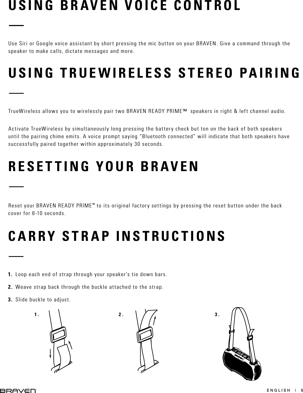 ENGLISH  |  5RESETTING YOUR BRAVENUSING BRAVEN VOICE CONTROLUSING TRUEWIRELESS STEREO PAIRINGReset your BRAVEN READY PRIME™ to its original factory settings by pressing the reset button under the back cover for 8-10 seconds.Use Siri or Google voice assistant by short pressing the mic button on your BRAVEN. Give a command through the speaker to make calls, dictate messages and more.TrueWireless allows you to wirelessly pair two BRAVEN READY PRIME™  speakers in right &amp; left channel audio.Activate TrueWireless by simultaneously long pressing the battery check but ton on the back of both speakers until the pairing chime emits. A voice prompt saying “Bluetooth connected” will indicate that both speakers have successfully paired together within approximately 30 seconds. CARRY STRAP INSTRUCTIONS1. Loop each end of strap through your speaker’s tie down bars.2. Weave strap back through the buckle attached to the strap.3. Slide buckle to adjust.1. 2. 3.