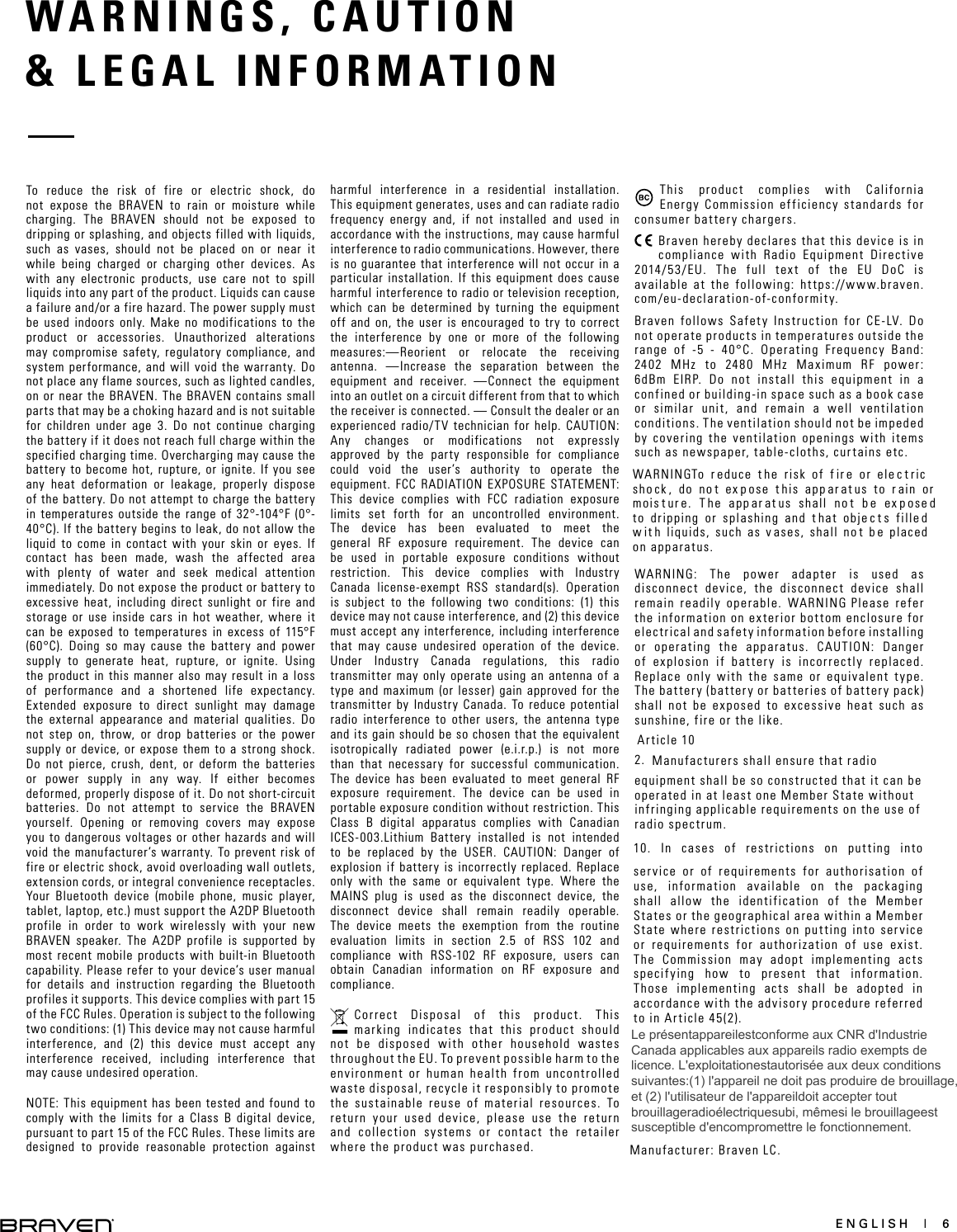 ENGLISH  |  6WARNINGS, CAUTION   &amp; LEGAL INFORMATION To reduce the risk of fire or electric shock, do not expose the BRAVEN to rain or moisture while charging. The BRAVEN should not be exposed to dripping or splashing, and objects filled with liquids, such as vases, should not be placed on or near it while being charged or charging other devices. As with any electronic products, use care not to spill liquids into any part of the product. Liquids can cause a failure and/or a fire hazard. The power supply must be used indoors only. Make no modifications to the product or accessories. Unauthorized alterations may compromise safety, regulatory compliance, and system performance, and will void the warranty. Do not place any flame sources, such as lighted candles, on or near the BRAVEN. The BRAVEN contains small parts that may be a choking hazard and is not suitable for children under age 3. Do not continue charging the battery if it does not reach full charge within the specified charging time. Overcharging may cause the battery to become hot, rupture, or ignite. If you see any heat deformation or leakage, properly dispose of the battery. Do not attempt to charge the battery in temperatures outside the range of 32°-104°F (0°-40°C). If the battery begins to leak, do not allow the liquid to come in contact with your skin or eyes. If contact has been made, wash the affected area with plenty of water and seek medical attention immediately. Do not expose the product or battery to excessive heat, including direct sunlight or fire and storage or use inside cars in hot weather, where it can be exposed to temperatures in excess of 115°F (60°C). Doing so may cause the battery and power supply to generate heat, rupture, or ignite. Using the product in this manner also may result in a loss of performance and a shortened life expectancy. Extended exposure to direct sunlight may damage the external appearance and material qualities. Do not step on, throw, or drop batteries or the power supply or device, or expose them to a strong shock. Do not pierce, crush, dent, or deform the batteries or power supply in any way. If either becomes deformed, properly dispose of it. Do not short-circuit batteries. Do not attempt to service the BRAVEN yourself. Opening or removing covers may expose you to dangerous voltages or other hazards and will void the manufacturer’s warranty. To prevent risk of fire or electric shock, avoid overloading wall outlets, extension cords, or integral convenience receptacles. Your Bluetooth device (mobile phone, music player, tablet, laptop, etc.) must support the A2DP Bluetooth profile in order to work wirelessly with your new BRAVEN speaker. The A2DP profile is supported by most recent mobile products with built-in Bluetooth capability. Please refer to your device’s user manual for details and instruction regarding the Bluetooth profiles it supports. This device complies with part 15 of the FCC Rules. Operation is subject to the following two conditions: (1) This device may not cause harmful interference, and (2) this device must accept any interference received, including interference that may cause undesired operation. NOTE: This equipment has been tested and found to comply with the limits for a Class B digital device, pursuant to part 15 of the FCC Rules. These limits are designed to provide reasonable protection against harmful interference in a residential installation. This equipment generates, uses and can radiate radio frequency energy and, if not installed and used in accordance with the instructions, may cause harmful interference to radio communications. However, there is no guarantee that interference will not occur in a particular installation. If this equipment does cause harmful interference to radio or television reception, which can be determined by turning the equipment off and on, the user is encouraged to try to correct the interference by one or more of the following measures:—Reorient or relocate the receiving antenna. —Increase the separation between the equipment and receiver.  —Connect the equipment into an outlet on a circuit different from that to which the receiver is connected. — Consult the dealer or an experienced radio/TV technician for help. CAUTION: Any changes or modifications not expressly approved by the party responsible for compliance could void the user’s authority to operate the equipment. FCC RADIATION EXPOSURE STATEMENT: This device complies with FCC radiation exposure limits set forth for an uncontrolled environment. The device has been evaluated to meet the general RF exposure requirement. The device can be used in portable exposure conditions without restriction. This device complies with Industry Canada license-exempt RSS standard(s). Operation is subject to the following two conditions: (1) this device may not cause interference, and (2) this device must accept any interference, including interference that may cause undesired operation of the device. Under Industry Canada regulations, this radio transmitter may only operate using an antenna of a type and maximum (or lesser) gain approved for the transmitter by Industry Canada. To reduce potential radio interference to other users, the antenna type and its gain should be so chosen that the equivalent isotropically radiated power (e.i.r.p.) is not more than that necessary for successful communication. The device has been evaluated to meet general RF exposure requirement. The device can be used in portable exposure condition without restriction. This Class B digital apparatus complies with Canadian ICES-003.Lithium Battery installed is not intended to be replaced by the USER. CAUTION: Danger of explosion if battery is incorrectly replaced. Replace only with the same or equivalent type. Where the MAINS plug is used as the disconnect device, the disconnect device shall remain readily operable. The device meets the exemption from the routine evaluation limits in section 2.5 of RSS 102 and compliance with RSS-102 RF exposure, users can obtain Canadian information on RF exposure and compliance.Correct Disposal of this product. This marking indicates that this product should not be disposed with other household wastes throughout the EU. To prevent possible harm to the environment or human health from uncontrolled waste disposal, recycle it responsibly to promote the sustainable reuse of material resources. To return your used device, please use the return and collection systems or contact the retailer where the product was purchased.This product complies with California Energy Commission efficiency standards for consumer battery chargers.Braven hereby declares that this device is in compliance with Radio Equipment Directive 2014/53/EU. The full text of the EU DoC is available at the following: https://www.braven.com/eu-declaration-of-conformity.Braven follows Safety Instruction for CE-LV. Do not operate products in temperatures outside the range of -5 - 40°C. Operating Frequency Band: 2402 MHz to 2480 MHz Maximum RF power: 6dBm EIRP. Do not install this equipment in a confined or building-in space such as a book case or similar unit, and remain a well ventilation conditions. The ventilation should not be impeded by covering the ventilation openings with items such as newspaper, table-cloths, curtains etc.WARNINGTo r educe t he risk of f ir e or ele c t ric sho ck , do no t ex p ose t his app ar at us to r ain or mois t ur e. T he app ar at us shall no t b e ex p ose d to dripping or splashing and t hat obje c t s fille d w it h liquids, such as v ases, shall no t b e placed on apparatus.WARNING: The power adapter is used as disconnect device, the disconnect device shall remain readily operable. WARNING：Please refer the information on exterior bottom enclosure for electrical and safety information before installing or operating the apparatus. CAUTION: Danger of explosion if battery is incorrectly replaced. Replace only with the same or equivalent type. The battery (battery or batteries of battery pack) shall not be exposed to excessive heat such as sunshine, fire or the like.Article 102. Manufacturers shall ensure that radioequipment shall be so constructed that it can be operated in at least one Member State without infringing applicable requirements on the use of radio spectrum.10. In cases of restrictions on putting intoservice or of requirements for authorisation of use, information available on the packaging shall allow the identification of the Member States or the geographical area within a Member State where restrictions on putting into service or requirements for authorization of use exist. The Commission may adopt implementing acts specifying how to present that information. Those implementing acts shall be adopted in accordance with the advisory procedure referred to in Article 45(2).Manufacturer: Braven LC.Le présentappareilestconforme aux CNR d&apos;Industrie Canada applicables aux appareils radio exempts de licence. L&apos;exploitationestautorisée aux deux conditions suivantes:(1) l&apos;appareil ne doit pas produire de brouillage, et (2) l&apos;utilisateur de l&apos;appareildoit accepter tout brouillageradioélectriquesubi, mêmesi le brouillageest susceptible d&apos;encompromettre le fonctionnement.