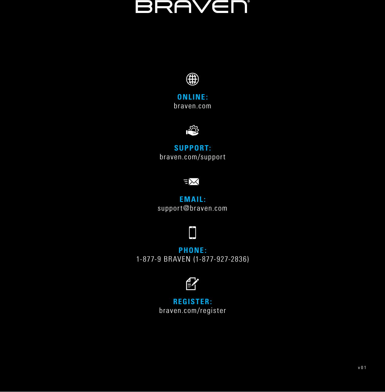 PHONE: 1-877-9 BRAVEN (1-877-927-2836)REGISTER: braven.com/registerSUPPORT:  braven.com/supportONLINE: braven.comEMAIL: support@braven.comv01