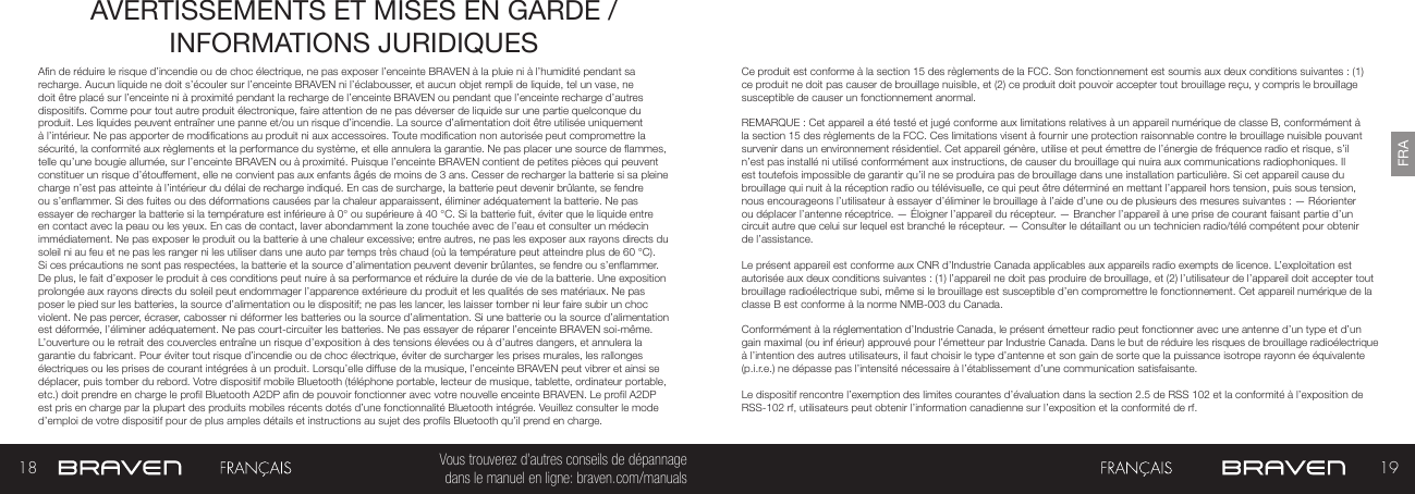 18 19FRAVous trouverez d’autres conseils de dépannage  dans le manuel en ligne: braven.com/manualsAVERTISSEMENTS ET MISES EN GARDE / INFORMATIONS JURIDIQUES An de réduire le risque d’incendie ou de choc électrique, ne pas exposer l’enceinte BRAVEN à la pluie ni à l’humidité pendant sa recharge. Aucun liquide ne doit s’écouler sur l’enceinte BRAVEN ni l’éclabousser, et aucun objet rempli de liquide, tel un vase, ne doit être placé sur l’enceinte ni à proximité pendant la recharge de l’enceinte BRAVEN ou pendant que l’enceinte recharge d’autres dispositifs. Comme pour tout autre produit électronique, faire attention de ne pas déverser de liquide sur une partie quelconque du produit. Les liquides peuvent entraîner une panne et/ou un risque d’incendie. La source d’alimentation doit être utilisée uniquement à l’intérieur. Ne pas apporter de modications au produit ni aux accessoires. Toute modication non autorisée peut compromettre la sécurité, la conformité aux règlements et la performance du système, et elle annulera la garantie. Ne pas placer une source de ammes, telle qu’une bougie allumée, sur l’enceinte BRAVEN ou à proximité. Puisque l’enceinte BRAVEN contient de petites pièces qui peuvent constituer un risque d’étouffement, elle ne convient pas aux enfants âgés de moins de 3 ans. Cesser de recharger la batterie si sa pleine charge n’est pas atteinte à l’intérieur du délai de recharge indiqué. En cas de surcharge, la batterie peut devenir brûlante, se fendre ou s’enammer. Si des fuites ou des déformations causées par la chaleur apparaissent, éliminer adéquatement la batterie. Ne pas essayer de recharger la batterie si la température est inférieure à 0° ou supérieure à 40 °C. Si la batterie fuit, éviter que le liquide entre en contact avec la peau ou les yeux. En cas de contact, laver abondamment la zone touchée avec de l’eau et consulter un médecin immédiatement. Ne pas exposer le produit ou la batterie à une chaleur excessive; entre autres, ne pas les exposer aux rayons directs du soleil ni au feu et ne pas les ranger ni les utiliser dans une auto par temps très chaud (où la température peut atteindre plus de 60 °C). Si ces précautions ne sont pas respectées, la batterie et la source d’alimentation peuvent devenir brûlantes, se fendre ou s’enammer. De plus, le fait d’exposer le produit à ces conditions peut nuire à sa performance et réduire la durée de vie de la batterie. Une exposition prolongée aux rayons directs du soleil peut endommager l’apparence extérieure du produit et les qualités de ses matériaux. Ne pas poser le pied sur les batteries, la source d’alimentation ou le dispositif; ne pas les lancer, les laisser tomber ni leur faire subir un choc violent. Ne pas percer, écraser, cabosser ni déformer les batteries ou la source d’alimentation. Si une batterie ou la source d’alimentation est déformée, l’éliminer adéquatement. Ne pas court-circuiter les batteries. Ne pas essayer de réparer l’enceinte BRAVEN soi-même. L’ouverture ou le retrait des couvercles entraîne un risque d’exposition à des tensions élevées ou à d’autres dangers, et annulera la garantie du fabricant. Pour éviter tout risque d’incendie ou de choc électrique, éviter de surcharger les prises murales, les rallonges électriques ou les prises de courant intégrées à un produit. Lorsqu’elle diffuse de la musique, l’enceinte BRAVEN peut vibrer et ainsi se déplacer, puis tomber du rebord. Votre dispositif mobile Bluetooth (téléphone portable, lecteur de musique, tablette, ordinateur portable, etc.) doit prendre en charge le prol Bluetooth A2DP an de pouvoir fonctionner avec votre nouvelle enceinte BRAVEN. Le prol A2DP est pris en charge par la plupart des produits mobiles récents dotés d’une fonctionnalité Bluetooth intégrée. Veuillez consulter le mode d’emploi de votre dispositif pour de plus amples détails et instructions au sujet des prols Bluetooth qu’il prend en charge. Ce produit est conforme à la section 15 des règlements de la FCC. Son fonctionnement est soumis aux deux conditions suivantes : (1) ce produit ne doit pas causer de brouillage nuisible, et (2) ce produit doit pouvoir accepter tout brouillage reçu, y compris le brouillage susceptible de causer un fonctionnement anormal.REMARQUE : Cet appareil a été testé et jugé conforme aux limitations relatives à un appareil numérique de classe B, conformément à la section 15 des règlements de la FCC. Ces limitations visent à fournir une protection raisonnable contre le brouillage nuisible pouvant survenir dans un environnement résidentiel. Cet appareil génère, utilise et peut émettre de l’énergie de fréquence radio et risque, s’il n’est pas installé ni utilisé conformément aux instructions, de causer du brouillage qui nuira aux communications radiophoniques. Il est toutefois impossible de garantir qu’il ne se produira pas de brouillage dans une installation particulière. Si cet appareil cause du brouillage qui nuit à la réception radio ou télévisuelle, ce qui peut être déterminé en mettant l’appareil hors tension, puis sous tension, nous encourageons l’utilisateur à essayer d’éliminer le brouillage à l’aide d’une ou de plusieurs des mesures suivantes : — Réorienter ou déplacer l’antenne réceptrice. — Éloigner l’appareil du récepteur. — Brancher l’appareil à une prise de courant faisant partie d’un circuit autre que celui sur lequel est branché le récepteur. — Consulter le détaillant ou un technicien radio/télé compétent pour obtenir de l’assistance.Le présent appareil est conforme aux CNR d’Industrie Canada applicables aux appareils radio exempts de licence. L’exploitation est autorisée aux deux conditions suivantes : (1) l’appareil ne doit pas produire de brouillage, et (2) l’utilisateur de l’appareil doit accepter tout brouillage radioélectrique subi, même si le brouillage est susceptible d’en compromettre le fonctionnement. Cet appareil numérique de la classe B est conforme à la norme NMB-003 du Canada.Conformément à la réglementation d’Industrie Canada, le présent émetteur radio peut fonctionner avec une antenne d’un type et d’un gain maximal (ou inf érieur) approuvé pour l’émetteur par Industrie Canada. Dans le but de réduire les risques de brouillage radioélectrique à l’intention des autres utilisateurs, il faut choisir le type d’antenne et son gain de sorte que la puissance isotrope rayonn ée équivalente (p.i.r.e.) ne dépasse pas l’intensité nécessaire à l’établissement d’une communication satisfaisante.Le dispositif rencontre l’exemption des limites courantes d’évaluation dans la section 2.5 de RSS 102 et la conformité à l’exposition de RSS-102 rf, utilisateurs peut obtenir l’information canadienne sur l’exposition et la conformité de rf.