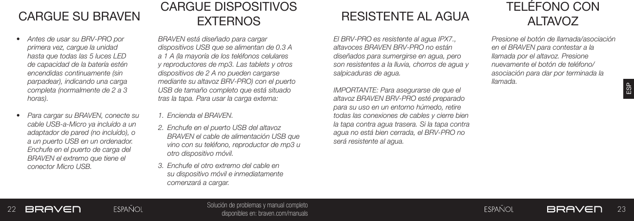 22 23ESPSolución de problemas y manual completo disponibles en: braven.com/manualsCARGUE SU BRAVEN•  Antes de usar su BRV-PRO por primera vez, cargue la unidad hasta que todas las 5 luces LED de capacidad de la batería estén encendidas continuamente (sin parpadear), indicando una carga completa (normalmente de 2 a 3 horas). •  Para cargar su BRAVEN, conecte su cable USB-a-Micro ya incluído a un adaptador de pared (no incluído), o a un puerto USB en un ordenador. Enchufe en el puerto de carga del BRAVEN el extremo que tiene el conector Micro USB. BRAVEN está diseñado para cargar dispositivos USB que se alimentan de 0.3 A a 1 A (la mayoría de los teléfonos celulares y reproductores de mp3. Las tablets y otros dispositivos de 2 A no pueden cargarse mediante su altavoz BRV-PRO) con el puerto USB de tamaño completo que está situado tras la tapa. Para usar la carga externa:1.  Encienda el BRAVEN.2.  Enchufe en el puerto USB del altavoz BRAVEN el cable de alimentación USB que vino con su teléfono, reproductor de mp3 u otro dispositivo móvil.3.  Enchufe el otro extremo del cable en su dispositivo móvil e inmediatamente comenzará a cargar.CARGUE DISPOSITIVOS EXTERNOS RESISTENTE AL AGUA TELÉFONO CON ALTAVOZPresione el botón de llamada/asociación en el BRAVEN para contestar a la llamada por el altavoz. Presione nuevamente el botón de teléfono/asociación para dar por terminada la llamada.El BRV-PRO es resistente al agua IPX7., altavoces BRAVEN BRV-PRO no están diseñados para sumergirse en agua, pero son resistentes a la lluvia, chorros de agua y salpicaduras de agua.IMPORTANTE: Para asegurarse de que el altavoz BRAVEN BRV-PRO esté preparado para su uso en un entorno húmedo, retire todas las conexiones de cables y cierre bien la tapa contra agua trasera. Si la tapa contra agua no está bien cerrada, el BRV-PRO no será resistente al agua.