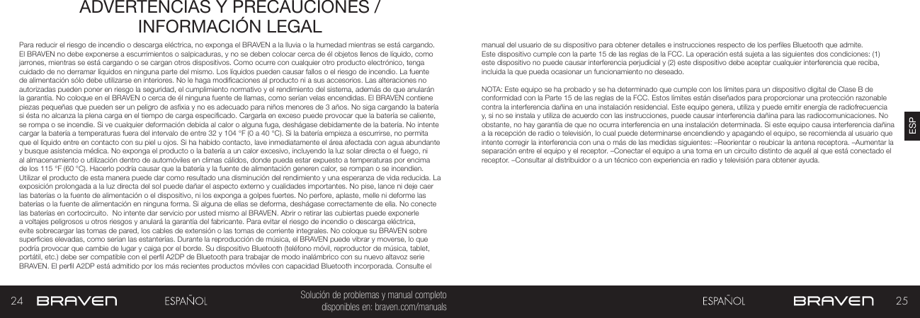 24 25ESPSolución de problemas y manual completo disponibles en: braven.com/manualsADVERTENCIAS Y PRECAUCIONES / INFORMACIÓN LEGALPara reducir el riesgo de incendio o descarga eléctrica, no exponga el BRAVEN a la lluvia o la humedad mientras se está cargando. El BRAVEN no debe exponerse a escurrimientos o salpicaduras, y no se deben colocar cerca de él objetos llenos de líquido, como jarrones, mientras se está cargando o se cargan otros dispositivos. Como ocurre con cualquier otro producto electrónico, tenga cuidado de no derramar líquidos en ninguna parte del mismo. Los líquidos pueden causar fallos o el riesgo de incendio. La fuente de alimentación sólo debe utilizarse en interiores. No le haga modicaciones al producto ni a sus accesorios. Las alteraciones no autorizadas pueden poner en riesgo la seguridad, el cumplimiento normativo y el rendimiento del sistema, además de que anularán la garantía. No coloque en el BRAVEN o cerca de él ninguna fuente de llamas, como serían velas encendidas. El BRAVEN contiene piezas pequeñas que pueden ser un peligro de asxia y no es adecuado para niños menores de 3 años. No siga cargando la batería si ésta no alcanza la plena carga en el tiempo de carga especicado. Cargarla en exceso puede provocar que la batería se caliente, se rompa o se incendie. Si ve cualquier deformación debida al calor o alguna fuga, deshágase debidamente de la batería. No intente cargar la batería a temperaturas fuera del intervalo de entre 32 y 104 °F (0 a 40 °C). Si la batería empieza a escurrirse, no permita que el líquido entre en contacto con su piel u ojos. Si ha habido contacto, lave inmediatamente el área afectada con agua abundante y busque asistencia médica. No exponga el producto o la batería a un calor excesivo, incluyendo la luz solar directa o el fuego, ni al almacenamiento o utilización dentro de automóviles en climas cálidos, donde pueda estar expuesto a temperaturas por encima de los 115 °F (60 °C). Hacerlo podría causar que la batería y la fuente de alimentación generen calor, se rompan o se incendien. Utilizar el producto de esta manera puede dar como resultado una disminución del rendimiento y una esperanza de vida reducida. La exposición prolongada a la luz directa del sol puede dañar el aspecto externo y cualidades importantes. No pise, lance ni deje caer las baterías o la fuente de alimentación o el dispositivo, ni los exponga a golpes fuertes. No perfore, aplaste, melle ni deforme las baterías o la fuente de alimentación en ninguna forma. Si alguna de ellas se deforma, deshágase correctamente de ella. No conecte las baterías en cortocircuito.  No intente dar servicio por usted mismo al BRAVEN. Abrir o retirar las cubiertas puede exponerle a voltajes peligrosos u otros riesgos y anulará la garantía del fabricante. Para evitar el riesgo de incendio o descarga eléctrica, evite sobrecargar las tomas de pared, los cables de extensión o las tomas de corriente integrales. No coloque su BRAVEN sobre supercies elevadas, como serían las estanterías. Durante la reproducción de música, el BRAVEN puede vibrar y moverse, lo que podría provocar que cambie de lugar y caiga por el borde. Su dispositivo Bluetooth (teléfono móvil, reproductor de música, tablet, portátil, etc.) debe ser compatible con el perl A2DP de Bluetooth para trabajar de modo inalámbrico con su nuevo altavoz serie BRAVEN. El perl A2DP está admitido por los más recientes productos móviles con capacidad Bluetooth incorporada. Consulte el manual del usuario de su dispositivo para obtener detalles e instrucciones respecto de los perles Bluetooth que admite. Este dispositivo cumple con la parte 15 de las reglas de la FCC. La operación está sujeta a las siguientes dos condiciones: (1) este dispositivo no puede causar interferencia perjudicial y (2) este dispositivo debe aceptar cualquier interferencia que reciba, incluida la que pueda ocasionar un funcionamiento no deseado.NOTA: Este equipo se ha probado y se ha determinado que cumple con los límites para un dispositivo digital de Clase B de conformidad con la Parte 15 de las reglas de la FCC. Estos límites están diseñados para proporcionar una protección razonable contra la interferencia dañina en una instalación residencial. Este equipo genera, utiliza y puede emitir energía de radiofrecuencia y, si no se instala y utiliza de acuerdo con las instrucciones, puede causar interferencia dañina para las radiocomunicaciones. No obstante, no hay garantía de que no ocurra interferencia en una instalación determinada. Si este equipo causa interferencia dañina a la recepción de radio o televisión, lo cual puede determinarse encendiendo y apagando el equipo, se recomienda al usuario que intente corregir la interferencia con una o más de las medidas siguientes: –Reorientar o reubicar la antena receptora. –Aumentar la separación entre el equipo y el receptor. –Conectar el equipo a una toma en un circuito distinto de aquél al que está conectado el receptor. –Consultar al distribuidor o a un técnico con experiencia en radio y televisión para obtener ayuda.