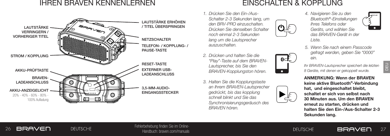 26 27DEUFehlerbehebung finden Sie im Online- Handbuch: braven.com/manualsIHREN BRAVEN KENNENLERNEN EINSCHALTEN &amp; KOPPLUNG1.  Drücken Sie den Ein-/Aus-Schalter 2-3 Sekunden lang, um den BRV-PRO einzuschalten. Drücken Sie denselben Schalter noch einmal 2-3 Sekunden lang um die Lautsprecher auszuschalten.2.  Drücken und halten Sie die “Play”-Taste auf dem BRAVEN-Lautsprecher, bis Sie den BRAVEN-Kopplungston hören.3.  Halten Sie die Kopplungstaste an Ihrem BRAVEN-Lautsprecher gedrückt, bis das kopplung schnell blinkt und Sie das Synchronisierungsgeräusch des BRAVEN hören.4.  Navigieren Sie zu den Bluetooth®-Einstellungen Ihres Telefons oder Geräts, und wählen Sie das BRAVEN-Gerät in der Liste.5.  Wenn Sie nach einem Passcode gefragt werden, geben Sie “0000” ein.Ihr BRAVEN-Lautsprecher speichert die letzten 8 Geräte, mit denen er gekoppelt wurde.ANMERKUNG: Wenn der BRAVEN keine aktive Bluetooth®-Verbindung hat,  und eingeschaltet bleibt, schaltet er sich von selbst nach 30 Minuten aus. Um den BRAVEN erneut zu starten, drücken und halten Sie den Ein-/Aus-Schalter 2-3 Sekunden lang. AKKU-ANZEIGELICHTNETZSCHALTERAKKU-PRÜFTASTETELEFON- / KOPPLUNG- /PAUSE-TASTESTROM / KOPPLUNGBRAVEN-LADEANSCHLUSSLAUTSTÄRKE ERHÖHEN / TITEL ÜBERSPRINGENEXTERNER USB-LADEANSCHLUSSLAUTSTÄRKE VERRINGERN / VORHERIGER TITEL3,5-MM-AUDIO-EINGANGSSTECKER20% - 40% - 60% - 80% - 100% AufladungRESET-TASTE